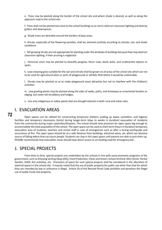 72
e. Trees may be planted along the border of the school site and where shade is desired, as well as along the
approach road to the school site.
f. Trees shall not be planted too close to the school buildings so as not to obstruct classroom lighting and destroy
gutters and downspouts.
g. Shade trees are desirable around the borders of play areas.
h. Shrubs, especially of the flowering varieties, shall be selected carefully according to climate, soil, and shade
conditions.
i. Tall-growing shrubs are not appropriate for planting under the windows of buildings because they may obstruct
classroom lighting, if their pruning is neglected.
j. Perennial vines may be planted to beautify pergolas, fence rows, blank walls, and unattractive objects or
spots.
k. Low-creeping grass suitable for the soil and climate shall be grown on all areas of the school site which are not
to be used for agricultural plots or parts of playgrounds or athletic field where it would be undesirable.
l. Shrubs may be planted so as to make playground areas attractive but not to interfere with the children’s
activities.
m. Low-grading plants may be planted along the sides of walks, paths, and driveways as ornamental borders or
edging, but never tall shrubbery and hedges.
n. Use only indigenous or native plants that are drought tolerant in both rural and urban sites.
I. EVACUATION AREAS
	 Open spaces can be utilized for constructing temporary shelters; putting up water, sanitation, and hygiene
facilities and temporary classrooms (tents) during longer-term (days to weeks in duration) evacuation of residents
from the community during major calamities/disasters. The school should have provision for open space big enough to
accommodate the total population of the school. The open space can be used as short-term (hours in duration) temporary
evacuation area of students, teachers and school staff in case of emergencies such as after a strong earthquake and
occurrence of fire. The open space should be at a safe distance from buildings, electrical wires, etc which can become
source of falling debris that can injure people. Students can stay in this open space until parents are able to pick them up.
PhilGBC recommends that evacuation areas should have direct access to an existing road for emergency exit .
J. SPECIAL PROJECTS
	 From time to time, special projects are undertaken by the schools in line with socio-economic programs of the
government, such as Kilusang Sariling Sikap (KSS), Food Production, Clean and Green, School Orchard, Mini-forest, Herbal
Garden, SHGP, ALS activities, etc. Provisions of space for such special projects shall be considered in the allocation of
external spaces in the school site. It may be noted that the use of public property for public use other than that for which
they are intended by law or ordinance is illegal. Article 20 of the Revised Penal Code prohibits and penalizes the illegal
use of public funds and property.
 