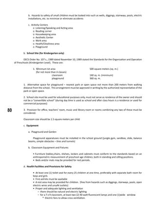 80
b. Hazards to safety of small children must be looked into such as wells, diggings, stairways, pools, electric
installations, etc. to minimize or eliminate accidents
c. Activity Centers
o Listening/Speaking and Acting area
o Reading corner
o Housekeeping area
o Aesthetic Center
o Work area
o Health/Clealiness area
o Playground
	 b. School Site (for Kindergarten only)
	 DECS Order No. 107 s., 1989 dated November 10, 1989 stated the Standards for the Organization and Operation
of Preschools (Kindergarten Level). These are:
		 1. Minimum lot area 				 500 square meters (sq. m.)
		 (for not more than 4 classes)
				 classroom			 140 sq. m. (minimum)
				 playground			 360 sq. m.
1. Alternative space for playground – nearest park or open space not more than 200 meters from walking
distance from the school. This arrangement must be approved in writing by the authorized representative of the
park or open space.
2. School site must be used for educational purposes only, must not serve as residence of the owner and should
not be a “convertible school” (during day time is used as school and after class hours is a residence or used for
commercial purposes)
3. Provision for office, teachers’ room, music and library room or rooms combining any two of these must be
considered.
	
Classroom size should be 1.5 square meters per child
c. Equipment
a. Playground and Garden
	 Playground apparatuses must be installed in the school ground (jungle gym, sandbox, slide, balance
beams, simple obstacles – tires and tunnels)
b. Classroom Equipment and Fixtures
• Furniture (tables,chairs, shelves, lockers and cabinets must conform to the standards based on an
anthropometric measurement of preschool age children, both in standing and sitting positions.
• Beds and/or mats may be provided for rest periods.
d. Health Facilities and Provisions for Safety
• At least one (1) toilet seat for every 25 children at one time, preferably with separate bath room for
boys and girls
• First aid kits must be available
• A rest area may be provided for children. (free from hazards such as diggings, stairways, pools, open
electric wires and unsafe outlets)
• Proper and adequate lighting and ventilation
– there should be natural and electric lighting
– for a 7 x 9 classroom, at least two (2) 40 watt fluorescent lamps and one (1)wide window
	 * Electric fans to allow cross ventilation.
 