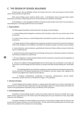 82
C. THE DESIGN OF SCHOOL BUILDINGS
	 Everyone wants safe and affordable schools that function well, that is, they must respond to three (3) basic
needs: security, identity, and opportunity.
	 Most school buildings answer students’ identity needs. A well-designed school encourages better student
performance and makes a lasting impression to the community about the importance of education.
	 In the Philippines, in view of budgetary limitations, these basic needs are taken into account in any renovation or
new building plans, thus design guidelines have to be considered.
1. Design Guidelines
	 The following general guidelines shall be observed in the design of school buildings:
a. A school building shall be designed in accordance with its functions, needs of its user, and the nature of the
environment.
b. In view of scarce resources, a school building shall be conceived for economy in construction, utilization and
maintenance.
c. The design approach shall be straight forward, relying upon simplicity of concept in the context of innovation to
reflect order and dignity, ensure flexibility in anticipation of educational change, and achieve structural stability.
d. Human dimensions, static and dynamic, specifically with reference to Filipino children and youth, shall be the
basis for establishing scale.
e. Aesthetic elements shall be integral to the overall design and even given contemporary treatment, shall derive
from historical, traditional or native themes.
f. The use of indigenous or locally produced materials shall be maximized in conjunction with the application of
appropriate construction technology.
g. Provision for mobility of handicapped/disabled persons shall be given due consideration in the design and
construction of school buildings and other facilities in accordance with Batas Pambansa Bilang 344. (Accessibility
Law).
	 The foregoing guidelines are intended to complement accepted architectural and engineering principles,
and the provisions of the National Building Code of the Philippines, and other relevant rules, regulations and
ordinance promulgated by the national and local agencies.
	 In designing schoolbuildings, consideration of ergonomics, anthropometrics, thermal comfort,
illumination, acoustics and colors, as mentioned in Chapter I is very significant.
2. Placement and Layout
	 A school building shall be properly oriented, i.e. properly placed with regard to air currents, natural light and
heat from the sun, utility of the plant and grounds and most advantageous display. It is directly related to the health and
comfort of the pupils/students and teachers; hence, the efficiency of the school plant.
3. School Building Orientation
	 Orientation of school buildings located in coastal areas should consider the direction of possible storm surge.
Impact of storm surge will be less if the shorter side of the building faces the coast instead than its front. (Engr. Rodel
Veneracion, Plan Philippines)
	 The proper orientation of school buildings aims primarily to minimize direct sunlight inside the classroom and
to maximize the entrance of breeze or air currents into them. The solar path and the prevailing winds are the two major
factors to be considered in the orientation of a school building.
 