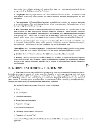 85
steel window frames. All glass windows easily breaks and can cause injury to occupants inside when broken by
strong winds. (Engr. Rodel Veneracion, Plan Philippines)
b. Ceiling Height. The ceiling height of rooms with natural ventilation shall be not less than 2.70 meters measured
from the floor to the ceiling; rooms provided with artificial ventilation shall have ceiling heights not less than
2.40 meters.
c. Floor Construction. All floors shall be so framed and secured into the framework and supporting walls so as
to form an integral part of the whole building; the type of floor construction used shall provide means to keep
the beam and girders from lateral buckling.
d. Roof Construction. All roofs shall be so framed and tied into the framework and supporting walls so as to
form an integral part of the whole building; dark stops, roof drains, flushing, etc., shall be provided. Purlins can
be made up of angle bars instead of the conventional C-purlins where text screws easily loosened resulting in
detachment of roofs. The thickness of the angle bar serves as a knot, holding text screws firmly. Purlins are
securely welded to steel trusses creating a sturdy roof framework. (Engr. Rodel Veneracion, Plan Philippines)
e. Exit Doors. At least two (2) exit doors are required where the number of room occupants is over 50 in the case
of classrooms, conference rooms, exhibit rooms, gymnasia, school shops, vocational institutions, laboratories,
and auditorium; a door shall not be less than 2.10 meters high and 900 millimeters wide.
f. Door Shutters. Door shutters shall be swing out and be capable of opening at least 90 degrees so that the clear
width of the exit way is not less than 700 millimeters. No door shutter shall exceed 1.20 meters in width.
g. Corridors. Every corridor shall not be less than 1.10 meters wide and shall be unobstructed.
h. Stairways. Stairways serving an occupant load of 50 or less must be 1.10 meters wide; those serving more
than 50 shall not be less than 1.50 meters. The rise of every step shall not exceed 200 millimeters and the tread
shall not be less than 250 millimeters. Handrails shall be provided on each side of every stairway having more
than four steps.
D. BUILDING RISK REDUCTION REQUIREMENTS
	 In designing and constructing schoolbuildings, safety and risk reduction measures shall always be considered.
Detailed engineering shall proceed only on the basis of the feasibility or preliminary engineering study made which
establishes the technical viability of the project and conformity to land use and zoning guidelines prescribed by existing
laws. The findings contained in the feasibility study, if undertaken for the project, shall be examined. If, in the course
of the exercise, as proposed, specific recommendations for such changes shall be supported by detailed justifications,
including their effects on the cost, and if (necessary) the economic justification.
	 A schedule of detailed engineering activities shall include the following:
a. Survey
b. Site investigation
c. Foundation Investigation
d. Soils and Materials Investigation
e. Preparation of Design
f. Preparation of Specifications
g. Preparation of Quantity and Cost Estimates
h. Preparation of Program of Work
i. Preparation of Proposed Constructin Schedule (and estimated Cash Flow for projects with schedule over six 	
(6) months
 