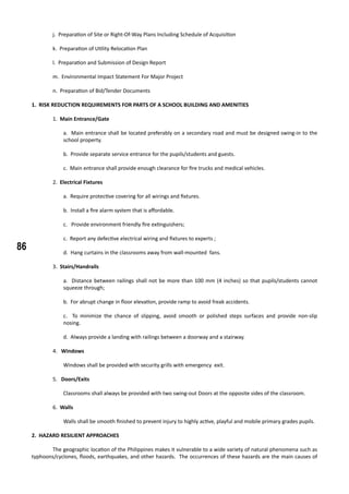 86
j. Preparation of Site or Right-Of-Way Plans Including Schedule of Acquisition
k. Preparation of Utility Relocation Plan
l. Preparation and Submission of Design Report
m. Environmental Impact Statement For Major Project
n. Preparation of Bid/Tender Documents
1. RISK REDUCTION REQUIREMENTS FOR PARTS OF A SCHOOL BUILDING AND AMENITIES
	
	 1. Main Entrance/Gate
a. Main entrance shall be located preferably on a secondary road and must be designed swing-in to the
school property.
b. Provide separate service entrance for the pupils/students and guests.
c. Main entrance shall provide enough clearance for fire trucks and medical vehicles.
	
	 2. Electrical Fixtures
a. Require protective covering for all wirings and fixtures.
b. Install a fire alarm system that is affordable.
c. Provide environment friendly fire extinguishers;
c. Report any defective electrical wiring and fixtures to experts ;
d. Hang curtains in the classrooms away from wall-mounted fans.
	 3. Stairs/Handrails
a. Distance between railings shall not be more than 100 mm (4 inches) so that pupils/students cannot
squeeze through;
b. For abrupt change in floor elevation, provide ramp to avoid freak accidents.
c. To minimize the chance of slipping, avoid smooth or polished steps surfaces and provide non-slip
nosing.
d. Always provide a landing with railings between a doorway and a stairway.
	
	 4. Windows
Windows shall be provided with security grills with emergency exit.
	 5. Doors/Exits
Classrooms shall always be provided with two swing-out Doors at the opposite sides of the classroom.
	
	 6. Walls
Walls shall be smooth finished to prevent injury to highly active, playful and mobile primary grades pupils.
2. HAZARD RESILIENT APPROACHES
	 The geographic location of the Philippines makes it vulnerable to a wide variety of natural phenomena such as
typhoons/cyclones, floods, earthquakes, and other hazards. The occurrences of these hazards are the main causes of
 