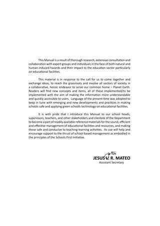 This Manual is a result of thorough research, extensive consultation and
collaboration with expert groups and individuals in the face of both natural and
human-induced hazards and their impact to the education sector particularly
on educational facilities.
	 This material is in response to the call for us to come together and
exchange ideas, to reach the grassroots and involve all sectors of society in
a collaborative, heroic endeavor to serve our common home – Planet Earth.
Readers will find new concepts and items, all of these implemented/to be
implemented with the aim of making the information more understandable
and quickly accessible to users. Language of the present time was adopted to
keep in tune with emerging and new developments and practices in making
schools safe and applying green schools technology on educational facilities.
	 It is with pride that I introduce this Manual to our school heads,
supervisors, teachers, and other stakeholders and clientele of the Department
to become a part of readily available reference materials for the sound, efficient
and effective management of educational facilities and resources, and making
these safe and conducive to teaching-learning activities. Its use will help and
encourage support to the thrust of school-based management as embodied in
the principles of the Schools First Initiative.
JESUS L. R. MATEO
						 Assistant Secretary
 