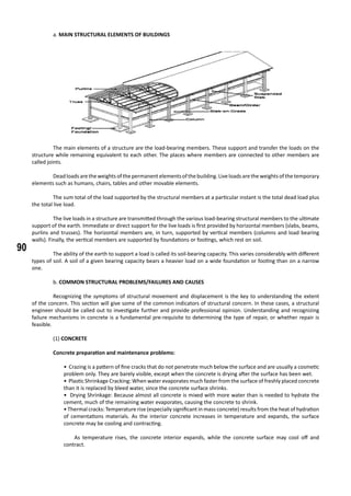 90
	 a. MAIN STRUCTURAL ELEMENTS OF BUILDINGS
	 The main elements of a structure are the load-bearing members. These support and transfer the loads on the
structure while remaining equivalent to each other. The places where members are connected to other members are
called joints.
	
	 Deadloadsaretheweightsofthepermanentelementsofthebuilding. Liveloadsaretheweightsofthetemporary
elements such as humans, chairs, tables and other movable elements.
	
	 The sum total of the load supported by the structural members at a particular instant is the total dead load plus
the total live load.
	 The live loads in a structure are transmitted through the various load-bearing structural members to the ultimate
support of the earth. Immediate or direct support for the live loads is first provided by horizontal members (slabs, beams,
purlins and trusses). The horizontal members are, in turn, supported by vertical members (columns and load bearing
walls). Finally, the vertical members are supported by foundations or footings, which rest on soil.
	 The ability of the earth to support a load is called its soil-bearing capacity. This varies considerably with different
types of soil. A soil of a given bearing capacity bears a heavier load on a wide foundation or footing than on a narrow
one.
	 b. COMMON STRUCTURAL PROBLEMS/FAILURES AND CAUSES
	
	 Recognizing the symptoms of structural movement and displacement is the key to understanding the extent
of the concern. This section will give some of the common indicators of structural concern. In these cases, a structural
engineer should be called out to investigate further and provide professional opinion. Understanding and recognizing
failure mechanisms in concrete is a fundamental pre-requisite to determining the type of repair, or whether repair is
feasible.
	 (1) CONCRETE
	 Concrete preparation and maintenance problems:
• Crazing is a pattern of fine cracks that do not penetrate much below the surface and are usually a cosmetic
problem only. They are barely visible, except when the concrete is drying after the surface has been wet.
• Plastic Shrinkage Cracking: When water evaporates much faster from the surface of freshly placed concrete
than it is replaced by bleed water, since the concrete surface shrinks.
• Drying Shrinkage: Because almost all concrete is mixed with more water than is needed to hydrate the
cement, much of the remaining water evaporates, causing the concrete to shrink.
• Thermal cracks: Temperature rise (especially significant in mass concrete) results from the heat of hydration
of cementations materials. As the interior concrete increases in temperature and expands, the surface
concrete may be cooling and contracting.
	 As temperature rises, the concrete interior expands, while the concrete surface may cool off and
contract.
 