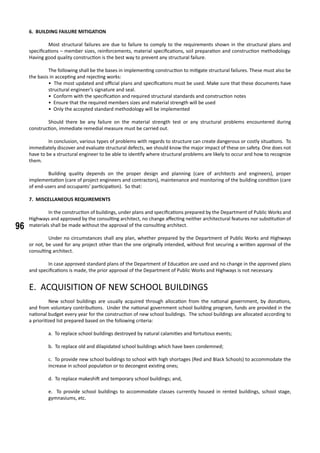 96
6. BUILDING FAILURE MITIGATION
	 Most structural failures are due to failure to comply to the requirements shown in the structural plans and
specifications – member sizes, reinforcements, material specifications, soil preparation and construction methodology.
Having good quality construction is the best way to prevent any structural failure.
	 The following shall be the bases in implementing construction to mitigate structural failures. These must also be
the basis in accepting and rejecting works:
• The most updated and official plans and specifications must be used. Make sure that these documents have
structural engineer’s signature and seal.
• Conform with the specification and required structural standards and construction notes
• Ensure that the required members sizes and material strength will be used
• Only the accepted standard methodology will be implemented
	 Should there be any failure on the material strength test or any structural problems encountered during
construction, immediate remedial measure must be carried out.
	 In conclusion, various types of problems with regards to structure can create dangerous or costly situations. To
immediately discover and evaluate structural defects, we should know the major impact of these on safety. One does not
have to be a structural engineer to be able to identify where structural problems are likely to occur and how to recognize
them.
	 Building quality depends on the proper design and planning (care of architects and engineers), proper
implementation (care of project engineers and contractors), maintenance and monitoring of the building condition (care
of end-users and occupants’ participation). So that:
7. MISCELLANEOUS REQUIREMENTS
	 In the construction of buildings, under plans and specifications prepared by the Department of Public Works and
Highways and approved by the consulting architect, no change affecting neither architectural features nor substitution of
materials shall be made without the approval of the consulting architect.
	 Under no circumstances shall any plan, whether prepared by the Department of Public Works and Highways
or not, be used for any project other than the one originally intended, without first securing a written approval of the
consulting architect.
	 In case approved standard plans of the Department of Education are used and no change in the approved plans
and specifications is made, the prior approval of the Department of Public Works and Highways is not necessary.
E. ACQUISITION OF NEW SCHOOL BUILDINGS
	 New school buildings are usually acquired through allocation from the national government, by donations,
and from voluntary contributions. Under the national government school building program, funds are provided in the
national budget every year for the construction of new school buildings. The school buildings are allocated according to
a prioritized list prepared based on the following criteria:
a. To replace school buildings destroyed by natural calamities and fortuitous events;
b. To replace old and dilapidated school buildings which have been condemned;
c. To provide new school buildings to school with high shortages (Red and Black Schools) to accommodate the
increase in school population or to decongest existing ones;
d. To replace makeshift and temporary school buildings; and,
e. To provide school buildings to accommodate classes currently housed in rented buildings, school stage,
gymnasiums, etc.
	
 