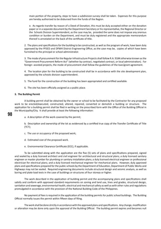 98
main portion of the property, steps to have a subdivision-survey shall be taken. Expenses for this purpose
are hereby authorized to be disbursed from the funds of the Region.
e. As regards transfer by reason of a Deed of Donation, this must be duly accepted either on the donation
paper or in a separate document by the Department Secretary or his representative, the Regional Director or
the Schools Division Superintendent, as the case may be, provided the same does not impose any onerous
condition or burden on the Department, and must be duly registered and the appropriate memorandum
thereof is annotated on the back of the certificate of title.
2. The plans and specifications for the building to be constructed, as well as the program of work, have been duly
approved by the PFSED and DPWH District Engineering Office, as the case may be, copies of which have been
furnished to the principal or school administrator.
3. The mode of procurement for the Regular Infrastructure Projects shall follow R.A. 9184 otherwise known as the
“Government Procurement Reform Act” (whether by contract, negotiated contract, or local administration). For
foreign- assisted projects, the mode of procurement shall follow the guidelines of the loan/grant agreement.
4. The location plan for the building to be constructed shall be in accordance with the site development plan,
approved by the schools division superintendent.
5. The fund for the construction of the building has been appropriated and certified available.
6. The site has been officially assigned as a public place.
3. The Building Permit
	 A building permit shall be obtained by the owner or school to be facilitated by the Contractor for any proposed
work to be erected/executed, constructed, altered, repaired, converted or demolish a building or structure. The
application for a building permit shall be filed in writing on the prescribed form with the Office of the Building Official in
the Municipality/City. It shall provide at least the following information:
a. A description of the work covered by the permit;
b. Description and ownership of the lot as evidenced by a certified true copy of the Transfer Certificate of Title
(TCT);
c. The use or occupancy of the proposed work;
d. Estimated cost of the proposed work.
e. Environmental Clearance Certificate (ECC), if applicable.
	 To be submitted along with the application are the five (5) sets of plans and specifications prepared, signed
and sealed by a duly licensed architect and civil engineer for architectural and structural plans; a duly licensed sanitary
engineer or master plumber for plumbing or sanitary installation plans; a duly licensed electrical engineer or professional
electrician for electrical plans; and a duly licensed mechanical engineer for mechanical plans. However, duly approved
plans and specifications prepared for the public schools by the Department of Education, Department of Public Works and
Highways may not be sealed. Required engineering documents include structural design and seismic analysis, as well as
boring and plate load tests in the case of buildings or structures of four storeys or higher.
	 The work described in the application of building permit and the accompanying plans and specifications shall
satisfy and conform with approved standard requirements on zoning and land use, lines and grades, structural design,
sanitation and sewerage, environmental health, electrical and mechanical safety as well as with other rules and regulations
promulgated in accordance with the provision of the National Building Code of the Philippines.
	 No payment of fees is required in the application of the building permits for public school buildings. The Building
Official normally issues the permit within fifteen days of filing.
	 Theworkshallbedonestrictlyinaccordancewiththeapprovedplansandspecifications. Anychange,modification
or alteration may be done only upon the approval of the Building Official. The building permit expires and becomes null
 