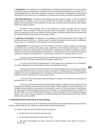 101
b. Rehabilitation: The rehabilitation of a school building is intended to put back its original or previous condition
and involves a general overhauling or a comprehensive repair of the whole building or a major section of it. A
school building which has been blown down by a typhoon or destroyed by an earthquake or a flood may be
rehabilitated if the estimated cost of rehabilitation is considered economically practical by the Appraisal Team.
c. Renovation/Restoration: To renovate a school building is to make it appear new again. It involves any physical
change made on a building to ensure its value, utility and/or to improve its aesthetic quality. Renovation is
applied to old buildings which have weathered the years and remained sturdy, but need some face lifting to
restore their original conditions.
	 Old Spanish school buildings, which can be preserved for historical heritage, shall be repaired/
maintained. They are symbolic of the past and shall be kept for prosperity. Old posts, floors etc., may be
replaced, keeping them close to their original architectural design. Gabaldon buildings may be remodeled with
the health and safety of pupils/students and teachers in mind.
d. Alteration or Remodelling: The alteration or remodeling of a school building involves major changes in its
architectural design and structure. A building maybe remodeled by changing its roof structure or modifying its
exterior walls, or re-orienting its interior partitions, or such other alterations.
e. Modernization. The modernization of a school building is intended to update or adapt its existing spaces
and facilities such as audio-visual aids (slides, strips, motion films, radio recordings and television). A second
generation of mechanical devices used for teaching called “educational technology” is spreading too fast in
relation to the life of school buildings being constructed now. The Department has to lend itself to the eventual
installation of adaptive teaching machines – computer based, closed circuit TV, language laboratories, etc.
	 An excess of space and internal provision for flexibility will make changes of the school buildings in use
resulting from the introduction of educational technology somewhat easier.
	 To meet the new trends and developments, it may involve some remodeling such as modifying or
converting a Bagong Lipunan School building unit into a Learning Resource Center.
	 Planning the alterations and/or the expansion of the school building shall be the cooperative endeavor
of school administrators, teachers, architects, engineers and parents. Proposed expansion of buildings shall be
indicated in the school site development plan. Renovations and expansions of school buildings shall consider the
probable increase in population over a certain period of time.
	 In the case of the multi-purpose workshop building, its utilization and maintenance are prescribed in
DECS Order No. 47, s. 1993.
	 The Bureau of Elementary Education and the Bureau of Secondary Education of the Department have
developed and published the Maintenance of School Facilities (1990) as guide for school administrators. The
handbook discussed details on maintenance of school facilities such as: (1) General principles of maintenance,
(2) Organizing the School Management Maintenance Committee, (3) Preparing the Maintenance Program and
the Annual Plan, (4) Performing Maintenance Activities, and (5) Evaluating the School Facilities Maintenance
Program. This material can be acquired from the Physical Facilities and Schools Engineering Division (PFSED),
Office of Planning Service (OPS).
9. CONDEMNATION AND DEMOLITION OF SCHOOL BUILDINGS
	 In order to clarify procedures on the condemnation and demolition of school buildings which are perceived to be
hazardous, DepED Order No. 48, s. 2000 was issued to contain supplemental guidelines.
	 As a matter of policy, demolition shall be resorted to only when:
a. the physical structure is beyond reasonable repair;
b. it poses danger to the safety of school children; and
c. the school administration can assure continuity of school operations even when the structure is
demolished.
 