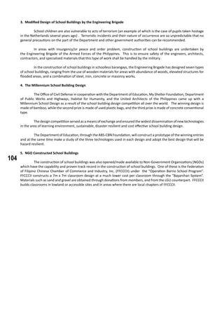 104
3. Modified Design of School Buildings by the Engineering Brigade
	 School children are also vulnerable to acts of terrorism (an example of which is the case of pupils taken hostage
in the Netherlands several years ago) . Terroristic incidents and their nature of occurrence are so unpredictable that no
general precautions on the part of the Department and other government authorities can be recommended.
	 In areas with insurgency/or peace and order problem, construction of school buildings are undertaken by
the Engineering Brigade of the Armed Forces of the Philippines. This is to ensure safety of the engineers, architects,
contractors, and specialized materials that this type of work shall be handled by the military.
	 In the construction of school buildings in schoolless barangays, the Engineering Brigade has designed seven types
of school buildings, ranging from the use of wooden materials for areas with abundance of woods, elevated structures for
flooded areas, and a combination of steel, iron, concrete or masonry works.
4. The Millennium School Building Design
	 The Office of Civil Defense in cooperation with the Department of Education, My Shelter Foundation, Department
of Public Works and Highways, Habitat for Humanity, and the United Architects of the Philippines came up with a
Millennium School Design as a result of the school building design competition all over the world. The winning design is
made of bamboo, while the second prize is made of used plastic bags, and the third prize is made of concrete conventional
type.
	 Thedesigncompetitionservedasameansofexchangeandensuredthewidestdisseminationofnewtechnologies
in the area of learning environment, sustainable, disaster resilient and cost effective school building design.
	 The Department of Education, through the ABS-CBN Foundation, will construct a prototype of the winning entries
and at the same time make a study of the three technologies used in each design and adopt the best design that will be
hazard resilient.
5. NGO Constructed School Buildings
	 The construction of school buildings was also opened/made available to Non-Government Organizations (NGOs)
which have the capability and proven track record in the construction of school buildings. One of these is the Federation
of Filipino Chinese Chamber of Commerce and Industry, Inc. (FFCCCII) under the “Operation Barrio School Program”.
FFCCCII constructs a 7m x 7m classroom design at a much lower cost per classroom through the “Bayanihan System”.
Materials such as sand and gravel are obtained through donations from members, and from the LGU counterpart. FFCCCII
builds classrooms in lowland or accessible sites and in areas where there are local chapters of FFCCCII.
 