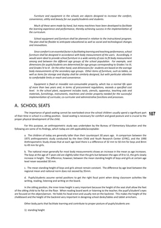 107
	 Furniture and equipment in the schools are objects designed to increase the comfort,
convenience, utility and beauty for our pupils/students and students.
	 Much of these were made by hand, but many machines have been developed to facilitate
the learning experience and performance, thereby achieving success in the implementation of
the curriculum.
	 School equipment and furniture shall be planned in relation to the instructional program.
The plan shall be flexible to anticipate educational as well as social and technological changes
and innovations.
	 Sincecomfortisanessentialfactorinfacilitatinglearningandteachingperformance,school
furniture shall be designed in accordance with body measurement of the users. Accordingly, it
would seem ideal to provide school furniture in a wide variety of sizes to fit body measurement
among and between the different age groups of the school population. For example, seat
dimensions for pupils/students are determined for age groups corresponding to Grades I to III,
and Grades IV to VI. On the other hand, seat dimensions for students are based on the average
body measurements of the secondary age groups. Other items of furniture, such as tables, as
well as items for storage and display shall be similarly designed, but with particular attention
to comfortable limits or reach and convenience.
	 Equipment is fixed or movable non-consumable property, which has a normal life span
of more than two years and, in terms of procurement regulations, exceeds a specified cost
level. In the school plant, equipment includes tools, utensils, apparatus, teaching aids and
materials, furnishings, instruments, machines and similar property needed for the successful
implementation of curricular, co-curricular and administrative functions and processes.
A. SCHOOL SEATS
	 The importance of good seating cannot be overlooked since the school children usually spend a significant part
of their time in school in a sitting position. Good seating is necessary for comfort and good posture and is crucial to the
proper physical development of the child.
	 For this purpose, an anthropometric study was undertaken by the Bureau of Elementary Education and the
following are some of its findings, which today are still applicable/acceptable:
a. The children of today are generally taller than their counterpart 30 years ago. A comparison between the
1975 anthropometric study conducted by the then Child and Youth Research Center (CYRC), and the 1990
Anthropometric Study shows that at each age level there is a difference of 32 mm to 50 mm for boys and 8mm
to 49 mm for girls.
b. The national mean generally for most body measurements shows an increase in the mean as age increases.
The boys at the age of 7 years old are slightly taller than the girls but between the ages of 8 to 12, the girls slowly
increase in height. The difference, however, between the mean standing height of boys and girls at certain age
level never exceeded 30 mm.
c. The mean standing height of boys and girls almost remain constant. The difference by age level between the
regional mean and national norm does not exceed by 35mm.
d. Pupils/students assume varied positions to get the right focal point when doing classroom activities like
writing, reading, listening and writing on the board.
	 In the sitting position, the inner knee height is very important because the height of the seat shall allow the feet
of the sitting child to lie flat on the floor. When reading board work or listening to the teacher, the pupil’s/student’s eyes
are focused on the object/person. He holds his head erect and usually rest on the backrest. This makes the height of the
chalkboard and the height of the backrest very important in designing school desks/tables and tablet armchairs.
	 Other body parts that facilitate learning and contribute to proper posture of pupils/students are:
1) standing height
 