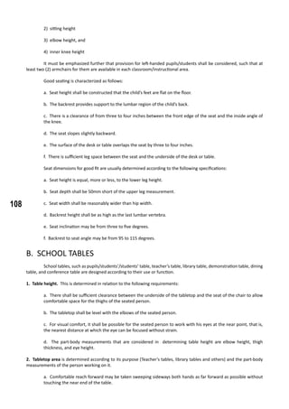 108
2) sitting height
3) elbow height, and
4) inner knee height
	 It must be emphasized further that provision for left-handed pupils/students shall be considered, such that at
least two (2) armchairs for them are available in each classroom/instructional area.
	
	 Good seating is characterized as follows:
a. Seat height shall be constructed that the child’s feet are flat on the floor.
b. The backrest provides support to the lumbar region of the child’s back.
c. There is a clearance of from three to four inches between the front edge of the seat and the inside angle of
the knee.
d. The seat slopes slightly backward.
e. The surface of the desk or table overlaps the seat by three to four inches.
f. There is sufficient leg space between the seat and the underside of the desk or table.
	 Seat dimensions for good fit are usually determined according to the following specifications:
a. Seat height is equal, more or less, to the lower leg height.
b. Seat depth shall be 50mm short of the upper leg measurement.
c. Seat width shall be reasonably wider than hip width.
d. Backrest height shall be as high as the last lumbar vertebra.
e. Seat inclination may be from three to five degrees.
f. Backrest to seat angle may be from 95 to 115 degrees.
B. SCHOOL TABLES
	 School tables, such as pupils/students’/students’ table, teacher’s table, library table, demonstration table, dining
table, and conference table are designed according to their use or function.
1. Table height. This is determined in relation to the following requirements:
a. There shall be sufficient clearance between the underside of the tabletop and the seat of the chair to allow
comfortable space for the thighs of the seated person.
b. The tabletop shall be level with the elbows of the seated person.
c. For visual comfort, it shall be possible for the seated person to work with his eyes at the near point, that is,
the nearest distance at which the eye can be focused without strain.
d. The part-body measurements that are considered in determining table height are elbow height, thigh
thickness, and eye height.
2. Tabletop area is determined according to its purpose (Teacher’s tables, library tables and others) and the part-body
measurements of the person working on it.
a. Comfortable reach forward may be taken sweeping sideways both hands as far forward as possible without
touching the near end of the table.
 