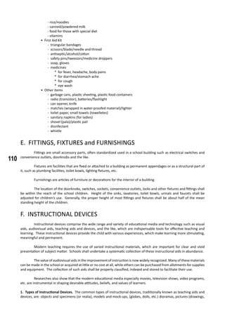 110
- rice/noodles
- canned/powdered milk
- food for those with special diet
- vitamins
• First Aid Kit
- triangular bandages
- scissors/blade/needle and thread
- antiseptic/alcohol/cotton
- safety pins/tweezors/medicine droppers
- soap, gloves
- medicines
* for fever, headache, body pains
* for diarrhea/stomach ache
* for cough
* eye wash
• Other items
- garbage cans, plastic sheeting, plastic food containers
- radio (transistor), batteries/flashlight
- can opener, knife
- matches (wrapped in water-proofed material)/lighter
- toilet paper, small towels (towelletes)
- sanitary napkins (for ladies)
- shovel (pala)/plastic pail
- disinfectant
- whistle
E. FITTINGS, FIXTURES and FURNISHINGS
	 Fittings are small accessory parts, often standardized used in a school building such as electrical switches and
convenience outlets, doorknobs and the like.
	 Fixtures are facilities that are fixed or attached to a building as permanent appendages or as a structural part of
it, such as plumbing facilities, toilet bowls, lighting fixtures, etc.
	 Furnishings are articles of furniture or decorations for the interior of a building.
	 The location of the doorknobs, switches, sockets, convenience outlets, locks and other fixtures and fittings shall
be within the reach of the school children. Height of the sinks, lavatories, toilet bowls, urinals and faucets shall be
adjusted for children’s use. Generally, the proper height of most fittings and fixtures shall be about half of the mean
standing height of the children.
F. INSTRUCTIONAL DEVICES
	 Instructional devices comprise the wide range and variety of educational media and technology such as visual
aids, audiovisual aids, teaching aids and devices, and the like, which are indispensable tools for effective teaching and
learning. These instructional devices provide the child with various experiences, which make learning more stimulating,
meaningful and permanent.
	 Modern teaching requires the use of varied instructional materials, which are important for clear and vivid
presentation of subject matter. Schools shall undertake a systematic collection of these instructional aids in abundance.
	 The value of audiovisual aids in the improvement of instruction is now widely recognized. Many of these materials
can be made in the school or acquired at little or no cost at all, while others can be purchased from allotments for supplies
and equipment. The collection of such aids shall be properly classified, indexed and stored to facilitate their use.
	 Researches also show that the modern educational media especially movies, television shows, video programs,
etc. are instrumental in shaping desirable attitudes, beliefs, and values of learners.
1. Types of Instructional Devices. The common types of instructional devices, traditionally known as teaching aids and
devices, are: objects and specimens (or realia), models and mock-ups, (globes, dolls, etc.) dioramas, pictures (drawings,
 