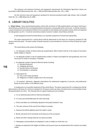 116
	 The minimum and maximum furniture and equipment requirements for Elementary Agriculture classes are
prescribed in MECS Memorandum No. 315, s. 1982 and DECS Memorandum No. 179, s. 1992.
	 For the minimum tools and equipment standards for technical-vocational public high schools, refer to DepED
Order No. 73, s. 2009 dated July 14, 2009 .
K. LIBRARY FACILITIES
1. School Library. Every elementary/secondary school with enrolment of 500 pupils/students and above shall have a
school library, primarily for the use of pupils/students and teachers, and possibly by the community. It shall be situated in
a quiet and pleasant surrounding and shall be more accessible to intermediate and secondary classes, which are expected
to make greater use of it. It must be manned by a teacher trained in modern school library methods.
	 A well-equipped and well-furnished library is an essential component of school learning facilities.
	 The space requirement for a school library shall be determined on the basis of a minimum standard of 2.40
square meters per place. The total number of books required is recommended at a minimum of five (5) books per pupil/
student.
	 The school library shall contain the following:
a. An adequate number of library books per pupil/student, 85% of which shall be in the media of instruction
(either English or Filipino)
b. An adequate number or sets of supplementary readers in Filipino and English for each grade/year, and in the
vernacular for Grade II and above, if available.
c. An adequate number of general reference books including:
c.1 Standard dictionary
c.2 Collegiate dictionary
c.3 Standard Atlas and Almanac
c.4 Encyclopedia or cyclopedia
d. Subscription for:
d.1 Any current news periodical
d.2 Magazines in Filipino, English and in the vernacular
e. For teachers’ references, adequate subscriptions for professional magazines or journals, and professional
books of recent edition in the different areas.
	 A reading area is an essential component of the school library. The space requirement for a reading area shall be
determined on the basis of a minimum standard of 1.20 square meters per place, the total area to accommodate at least
40 pupils/students at a time. The characteristics of a good reading area are as follows:
a. It is an attractive place with an informal atmosphere.
b. It is cozy and comfortable place for work and study.
c. Chairs and tables are comfortably adjusted to the pupils’/students’ sizes.
d. The color schemes of the area fit the children’s concepts.
e. Natural and artificial lighting meets the reader’s needs.
f. Murals and works of art contribute to the pleasure of the occupants.
g. Books and other reading materials are easily accessible.
h. Newspapers and periodicals are displayed in racks or holders to invite their use.
i. Displays are adjusted to the heights of children and museum cases are located where their contents are readily
visible.
 