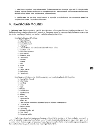 119
a. The school shall provide rainwater catchment systems wherever and whenever applicable to supply water for
drinking, hygiene and sanitation practices during emergencies. The system tank can also serve as water storage
reservoir during normal times (Edgar Viterbo, Plan Philippines).
b. Standby sewer line and water supply line shall be accessible in the designated evacuation center area of the
school premise (Edgar Viterbo, Plan Philippines).
M. PLAYGROUND FACILITIES
1. Playground areas shall be considered together with classrooms as learning environment for educational growth. They
shall be developed and planned extensively not only for the sole purpose of an improved physical education program but
also for the use of pupils/students and teachers in all other educational activities.
	 Basic Sports/Playground Facilities
1. Volleyball Court
2. Softball Diamond
3. Baseball Diamond
4. Jumping Pit
5. A standard track oval with a distance of 400 meters or less
6. Basketball Court
7. Gymnastics Floor Area
8. Football Field
9. Swimming Pool
10. Taekwondo
11. Archery
12. Boxing
13. Dart
14. Arnis
15. Sipa
16. Sepak Takraw
17. Badminton
18. Table tennis
	 Basic Equipment for Locomotor Skills Development and Introductory Sports Skill Acquisition
1. Drawing Stick (Wand)
2. Rattan Hoop
3. Bean Bag
4. Bench
5. Rope
6. Whistles
7. Colored Chalk
8. Tape Measure
9. Hurdles
10. Dama Set
11. Jigsaw Puzzle
12. Chess Set
13. Tape recorder set and set of tapes of music of different time signature
14. Scrabble Set
15. Balance Beam
16. Sungkaan
17. Chinese Checker Set
18. Stop Watch
19. Horizontal Ladder
	 In planning and developing playground areas, provisions shall be considered for their use by the community as
well as for recreation purposes during off-school hours. Trends in physical education programs require more space as well
as greater variety of space designs for playground areas. Spontaneous play shall be emphasized to a greater degree than
the more formal exercise, such as calisthenics, marching and other drills.
 