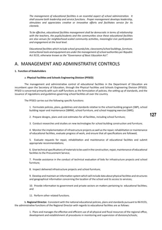 127
The management of educational facilities is an essential aspect of school administration. It
shall assume both leadership and service functions. Proper management develops leadership,
stimulates and appreciates creative or innovative efforts and facilitates service for its
clientele.
To be effective, educational facilities management shall be democratic in terms of relationship
with the teachers, the pupils/students and the communities since these educational facilities
are also venues for neighborhood-scaled community activities, meaningful civic participation
and engagement at the local level.
Educational facilities which include school grounds/site, classrooms/school buildings, furniture,
instructional tools and equipment are under the management of school authorities per Republic
Act 9155, otherwise known as the “Governance of Basic Education Act”.
A. Management and Administrative Controls
1. Function of Stakeholders
	 a. Physical Facilities and Schools Engineering Division (PFSED)
	 The management and administrative control of educational facilities in the Department of Education are
incumbent upon the Secretary of Education, through the Physical Facilities and Schools Engineering Division (PFSED).
PFSED is concerned primarily with such staff functions as the formulation of policies, the setting up of standards, and the
issuance of regulations and guidelines governing school facilities all over the country.
	 The PFSED carries out the following specific functions:
1. Formulate policies, plans, guidelines and standards relative to the school building program (SBP), school
building repair and maintenance (SBRM), school furniture, and school mapping exercise (SME);
2. Prepare designs, plans and cost estimates for all facilities, including school furniture;
3. Conduct researches and studies on new technologies for school building construction and furniture;
4. Monitor the implementation of infrastructure projects as well as the repair, rehabilitation or maintenance
of educational facilities, evaluate progress of work, and ensure that all specifications are followed;
5. Evaluate requests for repair, rehabilitation and maintenance of educational facilities and submit
appropriate recommendations;
6. Givetechnicalspecificationsofmaterialstobeusedintheconstruction,repair,maintenanceofeducational
facilities to the Procurement Service;
7. Provide assistance in the conduct of technical evaluation of bids for infrastructure projects and school
furniture;
8. Inspect delivered infrastructure projects and school furniture;
9. Developandmaintainaninformationsystemwhichwill include dataaboutphysicalfacilitiesandstructures
and geographical information concerning the location of the school and its access to services;
10. Provide information to government and private sectors on matters pertaining to educational facilities;
and
11. Perform other related functions.
	 b. Regional Director. Consistent with the national educational policies, plans and standards pursuant to RA 9155,
the administrative functions of the Regional Director with regards to educational facilities are as follows:
1. Plans and manages the effective and efficient use of all physical and fiscal resources of the regional office,
development and establishment of procedures in monitoring and supervision of divisions/schools;
 