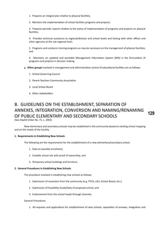 129
1. Prepares an integral plan relative to physical facilities;
2. Monitors the implementation of school facilities programs and projects;
3. Prepares periodic reports relative to the status of implementation of programs and projects on physical
facilities;
4. Provides technical assistance to regional/division and school levels and liaising with other offices and
other agencies at the sub-regional level;
5. Programs and conducts training programs as may be necessary on the management of physical facilities;
and
6. Maintains an updated and workable Management Information System (MIS) in the formulation of
programs and projects in decision making.
	 g. Other groups involved in management and administrative control of educational facilities are as follows:
1. School Governing Council
2. Parent-Teachers Community Association
3. Local School Board
4. Other stakeholders
B. GUIDELINES ON THE ESTABLISHMENT, SEPARATION OF
ANNEXES, INTEGRATION, CONVERSION AND NAMING/RENAMING
OF PUBLIC ELEMENTARY AND SECONDARY SCHOOLS
(See DepED Order No. 71, s. 2003)
	 New elementary and secondary schools may be established in the community based on existing school mapping
and on the needs of the locality.
1. Requirements in Establishing New Schools
	 The following are the requirements for the establishment of a new elementary/secondary school.
1. Data on possible enrolment;
2. Suitable school site with proof of ownership; and
3. Temporary school buildings and furniture.
2. General Procedures in Establishing New Schools
	 The procedure involved in establishing new schools as follows:
1. Submission of resolution from the community (e.g. PTCA, LGU, School Board, etc.);
2. Submission of Feasibility Study/Data of proposed school; and
3. Endorsement from the school heads through channels.
	 General Procedures
1. All requests and applications for establishment of new schools, separation of annexes, integration and
 