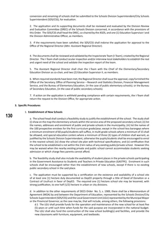 130
conversion and renaming of schools shall be submitted to the Schools Division Superintendent/City Schools
Superintendent (SDS/CSS), for evaluation.
2. The application and its supporting documents shall be reviewed and evaluated by the Division Review
and Evaluation Committee (DREC) of the Schools Division concerned, in accordance with the provisions of
this Order. The SDS/CSS shall head the DREC, co-chaired by the ASDS, and one (1) Education Supervisor I and
the Division Administrative Officer, as members.
3. If the requirements have been satisfied, the SDS/CSS shall indorse the application for approval to the
Office of the Regional Director (Attn: Assistant Regional Director).
4. The documents shall be reviewed and validated by the Inspectorate Team (I-Team), created by the Regional
Director. The I-Team shall conduct ocular inspection and/or interview local stakeholders to establish the real
and urgent need of the school and validate the inspection report of the team.
5. The Assistant Regional Director shall chair the I-Team with the Chief of the Elementary/Secondary
Education Division as co-chair, and two (2) Education Supervisor II, as members.
6. Whenrequiredstandardshavebeenmet,theRegionalDirectorshallissuetheapproval,copyfurnishedthe
Office of the Secretary, Office of Planning Service – Research and Statistics Division, Financial Management
Service, and the Bureau of Elementary Education, (in the case of public elementary schools); or the Bureau
of Secondary Education, (in the case of public secondary schools).
7. If action on the application is withheld pending compliance with certain requirements, the I-Team shall
return the request to the Division Office, for appropriate action.
3. Specific Procedures
1. Establishment of New Schools
a. The school head shall conduct a feasibility study to justify the establishment of the school. The study shall
(i) show on the map the elementary schools within the service area of the proposed secondary school; (ii) list
the names, addresses and enrolment of public and private schools in the municipality; (iii) list the names of
the 100 prospective enrolees for the first curriculum grade/year, except in the school-less barangays where
a minimum enrolment of 60 pupils/students will suffice, in multi-grade schools where a minimum of 15 shall
be allowed, and special education centers where a minimum of three (3) types of children shall warrant, as
justified by the Schools Division Superintendent, otherwise the pupils/students shall be encouraged to enrol
in the nearest school; (iv) show the school site plan with technical specifications; and (v) certification that
the school to be established is not within the 2 km radius of any existing public/private school. However this
may be waived when the nearby existing private and public school cannot accommodate students seeking
admission or which charge fees parents cannot afford.
b. The feasibility study shall also include the availability of student places in the private schools participating
in the Government Assistance to Students and Teachers in Private Education (GASTPE). Enrolment in such
schools shall be encouraged rather than the establishment of new schools, except if there is no existing
public secondary school in the said place.
c. The application must be supported by a certification on the existence and availability of a school site
of at least one (1) hectare duly documented as DepED property through a title of Deed of Donation or a
Contract of Usufruct in favor of DepED. The required one (1) hectare school site may be lessened, with
strong justification, to one half (1/2) hectare in urban or city divisions.
d. In addition to the other requirements of DECS Order No. 5, s. 1989, there shall be a Memorandum of
Agreement (MOA) by and between the Department of Education, represented by the Schools Division/City
Schools Superintendent(SDS/CSS) andtheLocalGovernmentUnit(LGU)representedbytheMunicipal Mayor
or the Provincial Governor, as the case may be, that will include, among others, the following provisions:
d.1 The LGU shall provide funds for the operation and maintenance of the new school for at least five
(5) years or until such time when funds for the said purpose are incorporated in the national budget.
The LGU shall also fund the construction of the new school building(s) and facilities, and provide the
new classrooms with furniture, equipment, and textbooks.
 