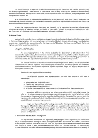 135
	 The principal sources of the funds for educational facilities in public schools are the national, provincial, city,
and municipal governments. Other sources of funds which serve to help finance public elementary and secondary
educational facilities are the Special Education Funds, voluntary contributions and donations, loan grant proceeds from
foreign-assisted projects, etc.
	 As an essential aspect of their administrative functions, school authorities, both in the Central Office and in the
field offices, necessarily come into close contact with the national, provincial, city and municipal officials who control the
appropriations for the public schools.
	 In order that cooperation between the schools and the public can be maintained, a sound and effective public
relations program shall be organized and kept functioning by the schools. Through such program, the schools are “sold”
and “impressed on” the public and its goodwill towards the schools is established.
1. National Funds
	 National funds needed to finance public elementary and secondary schools and educational facilities are provided
in the General Appropriations Act, commonly known as the national budget, for each calendar year. Such budgetary
provisions are included in the appropriations for the Department of Education, the Department of Public Works and
Highways, and other special appropriations.
a. Department of Education
	 The annual appropriations in the national budget for the Department of Education include fund
allocations for capital outlays, for maintenance and other operating expenses, and for sundries. Capital outlays
are provided for the acquisition of school sites, construction and repair of school buildings, procurement of
furniture as well as the acquisition of equipment for public elementary and secondary schools.
	 The amounts allocated for maintenance and other operating expenses (MOOE) include provisions for
such expenditures as travel expenses, purchase of supplies and materials, and for equipment. The allotments
for sundries include such miscellaneous expenses as repair of equipment, freight and shipping charges, rental of
buildings for school use, etc.
	 Maintenance and repair include the following:
	 Cost of keeping buildings, plant, and equipment, and other fixed property in a fair state of
preservation;
a. Shop charges and expendable parts;
b. Cleaning and overhauling of equipment;
c. Painting and varnishing of buildings;
d. All similar expenses which do not enhance the original value of the plant or equipment.
	 Alterations, additions, extensions, and other constructions which materially increase the
value of a structure or equipment constitute permanent improvement, the cost of which may not be
charged against the appropriations for repair, but shall be added to the value of the asset on which the
improvements have been effected. It shall be understood that the necessary appropriations have been
provided for such permanent improvements.
	 Freight and Express Charges/Forwarding expenses for the shipment of school supplies from
the Regional Office to the different division offices are payable from the allotment for this purpose
in the Central Office. Cost of shipment of supplies from the division office to the district and to the
schools is charged against the funds allocated for the operation and maintenance of elementary schools
released to the division.
b. Department of Public Works and Highways
	 The Department of Public Works and Highways (DPWH) being the State’s engineering and construction
arm, is tasked to implement the Regular School Building Program of the Department. The DPWH’s participation
in this program is defined under Rule VIII of the Rules and Regulations for the Effective Implementation of RA
7880 adopted on March 31, 1995, otherwise known as the Roxas Law. Executive Order No. 124 dated January
24, 1987 states that “The state shall maintain an engineering and construction arm and continuously develop its
 