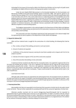 136
technology for the purpose of ensuring the safety of all infrastructure facilities and securing for all public works
and highways the highest efficiency and the most appropriate quality in construction.
	 Under the Joint DepED-DPWH Memorandum on the Amended Guidelines For the Coordination and
Monitoring of DPWH-Constructed School Buildings signed on December, 2008, both agencies agreed to use
standard classroom design of 7m x 7m for schools located in provinces where the classroom-pupil/student ratio
is not more than 1:45; and 7m x 9m in semi-urban areas or in urbanizing portions of municipalities such as the
poblacion where the classroom-pupil/student ratio is more that 1:45, and all secondary schools. Under this Joint
DepED-DPWH Memorandum regarding the guidelines for coordination and monitoring of DPWH constructed
projects, both agencies agreed to adopt a regionalized and harmonized costing of school buildings, construct
complete or functional classrooms, and undertake intensive coordination with DepED for the efficient and
effective completion of school building projects.
	 The budgetary appropriations in the national budget for the Department of Public Works and Highways
include provisions for capital outlays and allotments for the construction, maintenance and repair of elementary
and secondary school buildings.
	 The construction and repair of buildings supported by funds appropriated in the national budget shall
be supervised by the district engineer of the Department of Public Works and Highways.
2. Request for National Aid
	 When aid from national funds is sought for the construction of a school building, the following facts shall be
submitted:
a. Plan, number, and type of the building, permanent or semi-permanent.
b. Amount of national aid requested.
c. Certification of the provincial treasurer covering the local funds available and on deposit with him for the
project in question.
d. Estimate of the district engineer of the cost of the construction proposed.
e. Area of the site where the building is to be constructed.
	 A statement shall be included to the effect that the municipality holds or has applied for registered title to the
site where the building will be located. If the site is registered, this statement may be made by the schools division
superintendent, giving the title number. If the site is not registered, a statement to that effect shall be made by the
provincial fiscal and it shall be accompanied by a certification that registration has been applied for and that, in his
opinion, unquestionable title rests with the municipality. Projects recommended for national aid shall be listed in the
order of preference.
	 Local Government Funds
	 Although public school classes are supported by the national government, the local governments are allowed to
set aside local funds for the support of existing or new elementary/secondary classes in their respective localities. Local
funds for the support of elementary/secondary classes are provided through appropriate resolutions or ordinances of the
municipal or city councils (Sangguniang Bayan/Panlungsod).
3. Financing School Sites
	 Municipalities and cities are responsible for the financing of the acquisition of school sites for the public schools
in their territories. They are further responsible for providing local funds for the survey and registration of school sites.
	 Whenever possible, municipal and city councils (Sangguniang Bayan/Panlungsod) shall be requested to
appropriate funds for school building repairs inasmuch as such appropriations are legal in accordance with the ruling of
the General Auditing Office (now Commission on Audit). Expenditure in any necessary amount may be made for repairs
required on to keep a school building or other permanent improvement located on an unregistered land in fit condition
for use, without increasing its capacity or otherwise adding to its normal value.
 