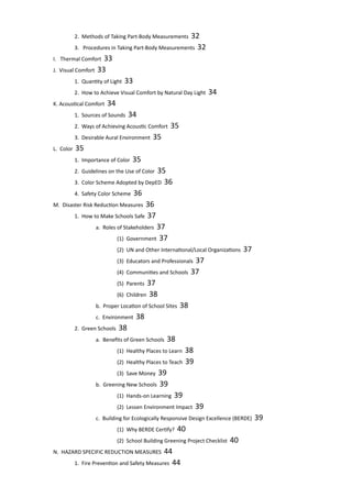 2. Methods of Taking Part-Body Measurements 32	
		 3. Procedures in Taking Part-Body Measurements 32	
	 I. Thermal Comfort 33						
	 J. Visual Comfort 33						
		 1. Quantity of Light 33					
		 2. How to Achieve Visual Comfort by Natural Day Light 34					
	 K. Acoustical Comfort 34						
		 1. Sources of Sounds 34					
		 2. Ways of Achieving Acoustic Comfort 35			
		 3. Desirable Aural Environment 35				
	 L. Color 35							
		 1. Importance of Color 35					
		 2. Guidelines on the Use of Color 35			
		 3. Color Scheme Adopted by DepED 36			
		 4. Safety Color Scheme 36					
	 M. Disaster Risk Reduction Measures 36				
		 1. How to Make Schools Safe 37				
			 a. Roles of Stakeholders 37				
				 (1) Government 37				
				 (2) UN and Other International/Local Organizations 37			
				 (3) Educators and Professionals 37		
				 (4) Communities and Schools 37			
				 (5) Parents 37					
				 (6) Children 38					
			 b. Proper Location of School Sites 38			
			 c. Environment 38					
		 2. Green Schools 38	 					
			 a. Benefits of Green Schools 38				
				 (1) Healthy Places to Learn 38				
				 (2) Healthy Places to Teach 39			
				 (3) Save Money 39				
			 b. Greening New Schools 39				
				 (1) Hands-on Learning 39				
				 (2) Lessen Environment Impact 39		
			 c. Building for Ecologically Responsive Design Excellence (BERDE) 39				
				 (1) Why BERDE Certify? 40				
				 (2) School Building Greening Project Checklist 40					
	 N. HAZARD SPECIFIC REDUCTION MEASURES 44			
		 1. Fire Prevention and Safety Measures 44			
 