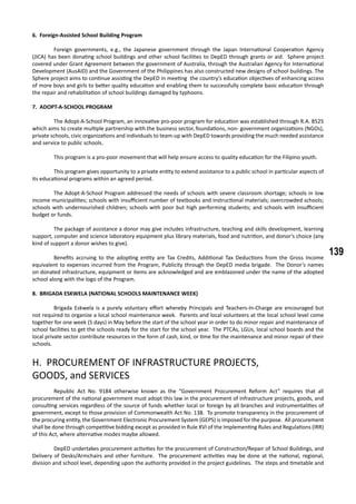 139
6. Foreign-Assisted School Building Program
	 Foreign governments, e.g., the Japanese government through the Japan International Cooperation Agency
(JICA) has been donating school buildings and other school facilities to DepED through grants or aid. Sphere project
covered under Grant Agreement between the government of Australia, through the Australian Agency for International
Development (AusAID) and the Government of the Philippines has also constructed new designs of school buildings. The
Sphere project aims to continue assisting the DepED in meeting the country’s education objectives of enhancing access
of more boys and girls to better quality education and enabling them to successfully complete basic education through
the repair and rehabilitation of school buildings damaged by typhoons.
7. ADOPT-A-SCHOOL PROGRAM
	 The Adopt-A-School Program, an innovative pro-poor program for education was established through R.A. 8525
which aims to create multiple partnership with the business sector, foundations, non- government organizations (NGOs),
private schools, civic organizations and individuals to team-up with DepED towards providing the much needed assistance
and service to public schools.
	 This program is a pro-poor movement that will help ensure access to quality education for the Filipino youth.
	 This program gives opportunity to a private entity to extend assistance to a public school in particular aspects of
its educational programs within an agreed period.
	 The Adopt-A-School Program addressed the needs of schools with severe classroom shortage; schools in low
income municipalities; schools with insufficient number of textbooks and instructional materials; overcrowded schools;
schools with undernourished children; schools with poor but high performing students; and schools with insufficient
budget or funds.
	 The package of assistance a donor may give includes infrastructure, teaching and skills development, learning
support, computer and science laboratory equipment plus library materials, food and nutrition, and donor’s choice (any
kind of support a donor wishes to give).
	 Benefits accruing to the adopting entity are Tax Credits, Additional Tax Deductions from the Gross Income
equivalent to expenses incurred from the Program, Publicity through the DepED media brigade. The Donor’s names
on donated infrastructure, equipment or items are acknowledged and are emblazoned under the name of the adopted
school along with the logo of the Program.
8. BRIGADA ESKWELA (NATIONAL SCHOOLS MAINTENANCE WEEK)
	 Brigada Eskwela is a purely voluntary effort whereby Principals and Teachers-In-Charge are encouraged but
not required to organize a local school maintenance week. Parents and local volunteers at the local school level come
together for one week (5 days) in May before the start of the school year in order to do minor repair and maintenance of
school facilities to get the schools ready for the start for the school year. The PTCAs, LGUs, local school boards and the
local private sector contribute resources in the form of cash, kind, or time for the maintenance and minor repair of their
schools.
H. PROCUREMENT OF INFRASTRUCTURE PROJECTS,
GOODS, and SERVICES
	 Republic Act No. 9184 otherwise known as the “Government Procurement Reform Act” requires that all
procurement of the national government must adopt this law in the procurement of infrastructure projects, goods, and
consulting services regardless of the source of funds whether local or foreign by all branches and instrumentalities of
government, except to those provision of Commonwealth Act No. 138. To promote transparency in the procurement of
the procuring entity, the Government Electronic Procurement System (GEPS) is imposed for the purpose. All procurement
shall be done through competitive bidding except as provided in Rule XVI of the Implementing Rules and Regulations (IRR)
of this Act, where alternative modes maybe allowed.
	 DepED undertakes procurement activities for the procurement of Construction/Repair of School Buildings, and
Delivery of Desks/Armchairs and other furniture. The procurement activities may be done at the national, regional,
division and school level, depending upon the authority provided in the project guidelines. The steps and timetable and
 