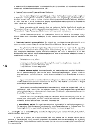 142
in the Manual on the New Government Accounting System (NGAS), Volumes I-III and the Training Handbook in
Property and Supply Management System, COA, 2003.
	 b. Purchase/Procurement of Property, Plant and Equipment.
	 Property, plant and equipment acquired through purchase shall include all costs incurred to bring them
to the location necessary for their intended use, like transportation costs, freight charges, installation costs, etc.
These are recorded in the Books of Accounts as “assets” after inspection and acceptance of delivery. (Refer also
to DepED Order No. 45, s.2006, Guidelines on Delivery, Implementation and Acceptance of all Properties by
DepED Central Office and DBM Procurement Service.)
	 During construction period, property, plant and equipment shall be classified and recorded as
“Construction in Progress” with the appropriate asset classification. As soon as these are completed, the
“Construction in Progress” accounts shall be transferred to the appropriate asset accounts.
	 Accounts “Public Infrastructures” and “Reforestation Projects” are closed to “Government Equity”
account and the asset is recorded in the Registry of Public Infrastructures/Reforestation Projects at the end of
the year.
c. Property and Inventory Accounting System. The property and inventory accounting system consists of the
system of monitoring, controlling and recording of acquisition and disposal of property and inventory.
	 The system starts with the receipt of the purchased inventory items and equipment. The requesting
office in need of the inventory items and equipment after determining that the items are not available in
stock shall prepare and cause the approval of the Purchase Request (PR). Based on the approved PR and after
accomplishing all the required procedures adopting a particular mode of procurement, the agency shall issue a
duly approved Purchase Order. (PO)
		 The sub-systems are as follows:
1. Receipt, Inspection, Acceptance and Recording Deliveries of Inventory Items and Equipment
2. Requisition and Issuance of Inventory Items
3. Requisition and Issuance of Equipment
a. Perpetual Inventory Method. Purchase of supplies and materials for stock, regardless of whether or
not they are consumed within the accounting period, shall be recorded as Inventory account. Under the
perpetual inventory method, an inventory control account is maintained in the General Ledger on a current
basis.
	 Regular purchases shall be recorded under the Inventory account and issuance thereof shall be recorded
based on the Report of Supplies and Materials Issued. Purchases out of the Petty Cash Fund shall be charged
immediately to the appropriate expense accounts.
	 The Accounting Unit shall maintain perpetual inventory records, such as the Supplies Ledger Cards for
each inventory stock, Property, Plant and Equipment Ledger Card for each category of plant, property and
equipment including works and other animals, livestock, etc. The subsidiary ledger cards shall contain the
details of the General Ledger accounts.
	 For check and balance, the Property and Supply Office/Unit shall maintain Property Cards (PC) for
property, plant and equipment, and Stock Cards (SC) for inventories. The balance in quantity per PC and SC
shall always reconcile with the ledger cards of the Accounting Unit.
b. Moving Average Method. The moving average method of costing shall be used for costing inventories.
This is a method of calculating cost of inventory on the basis of weighted average on the date of issue. The
Accounting Unit shall be responsible for computing the cost of inventory on a regular basis.
4. Accounting for Loss of Cash and Property. Loss of cash and property may be due to malversation, theft, robbery,
fortuitous event or other causes.
	 In case of loss of property due to other causes like theft, force majeure, fire, etc., a report thereon shall be
prepared by the Accountable Officer concerned for purposes of requesting relief from accountability. No accounting
entry shall be made but the loss shall be disclosed in the notes to financial statements pending result of request for relief
from accountability.
 