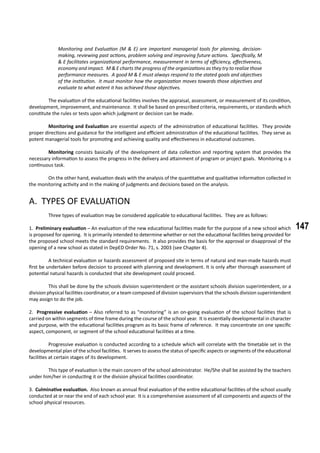 147
Monitoring and Evaluation (M & E) are important managerial tools for planning, decision-
making, reviewing past actions, problem solving and improving future actions. Specifically, M
& E facilitates organizational performance, measurement in terms of efficiency, effectiveness,
economy and impact. M & E charts the progress of the organizations as they try to realize those
performance measures. A good M & E must always respond to the stated goals and objectives
of the institution. It must monitor how the organization moves towards those objectives and
evaluate to what extent it has achieved those objectives.
	 The evaluation of the educational facilities involves the appraisal, assessment, or measurement of its condition,
development, improvement, and maintenance. It shall be based on prescribed criteria, requirements, or standards which
constitute the rules or tests upon which judgment or decision can be made.
	 Monitoring and Evaluation are essential aspects of the administration of educational facilities. They provide
proper directions and guidance for the intelligent and efficient administration of the educational facilities. They serve as
potent managerial tools for promoting and achieving quality and effectiveness in educational outcomes.
	 Monitoring consists basically of the development of data collection and reporting system that provides the
necessary information to assess the progress in the delivery and attainment of program or project goals. Monitoring is a
continuous task.
	 On the other hand, evaluation deals with the analysis of the quantitative and qualitative information collected in
the monitoring activity and in the making of judgments and decisions based on the analysis.
A. TYPES OF EVALUATION
	
	 Three types of evaluation may be considered applicable to educational facilities. They are as follows:
1. Preliminary evaluation – An evaluation of the new educational facilities made for the purpose of a new school which
is proposed for opening. It is primarily intended to determine whether or not the educational facilities being provided for
the proposed school meets the standard requirements. It also provides the basis for the approval or disapproval of the
opening of a new school as stated in DepED Order No. 71, s. 2003 (see Chapter 4).
	 A technical evaluation or hazards assessment of proposed site in terms of natural and man-made hazards must
first be undertaken before decision to proceed with planning and development. It is only after thorough assessment of
potential natural hazards is conducted that site development could proceed.
	 This shall be done by the schools division superintendent or the assistant schools division superintendent, or a
division physical facilities coordinator, or a team composed of division supervisors that the schools division superintendent
may assign to do the job.
2. Progressive evaluation – Also referred to as “monitoring” is an on-going evaluation of the school facilities that is
carried on within segments of time frame during the course of the school year. It is essentially developmental in character
and purpose, with the educational facilities program as its basic frame of reference. It may concentrate on one specific
aspect, component, or segment of the school educational facilities at a time.
	 Progressive evaluation is conducted according to a schedule which will correlate with the timetable set in the
developmental plan of the school facilities. It serves to assess the status of specific aspects or segments of the educational
facilities at certain stages of its development.
	 This type of evaluation is the main concern of the school administrator. He/She shall be assisted by the teachers
under him/her in conducting it or the division physical facilities coordinator.
3. Culminative evaluation. Also known as annual final evaluation of the entire educational facilities of the school usually
conducted at or near the end of each school year. It is a comprehensive assessment of all components and aspects of the
school physical resources.
 