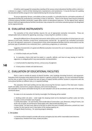 148
	 It shall be used to gauge the comparative standing of the various school educational facilities within a district or
a division or a region, in terms of their development, improvement, and maintenance. It may be the basis for updating
the educational facilities program to be implemented during the ensuing school year.
	 To ensure objectivity, fairness, and validity as best as possible, it is advisable that the culminative evaluation of
educational facilities be conducted by a committee or team or task force. Those on the division level may be composed
of division physical facilities coordinator, supply officer and/or an educational supervisor. On the regional level, regional
division chiefs and regional physical facilities coordinator may compose the culminative evaluation group to be designated
by the regional director.
B. EVALUATIVE INSTRUMENTS
	 The evaluation of the school facilities requires the use of appropriate evaluative instruments. These are
indispensable tools or devices for appraising, assessing, or measuring their condition or status.
	 Among the different forms of evaluative instruments which will be used in the evaluation of school plant are such
devices as score cards, checklists, survey forms, questionnaires, and the like. As a general rule, evaluative instruments
for use in the appraisal, assessment, or measurement of the school educational facilities shall be constructed to suit the
particular type of evaluation to be conducted; that is , preliminary, progressive, or culminative.
	 Suggestive characteristics of a good and effective evaluative instrument for use in assessing the school physical
resources are as follows:
a. It shall be simple and user friendly.
b. Its evaluative criteria shall each be stated in a specific, definite, and clear-cut way, leaving no room for
vagueness or ambiguity which may cause possible misinterpretation.
c. It shall provide for objectivity, fairness, and accuracy of judgment.
d. It shall produce reliable and valid decisions.
C. EVALUATION OF EDUCATIONAL FACILITIES
	 Plant is used to include all aspects of physical facilities: sites, buildings (including furniture), and equipment.
Evaluation shall encompass every physical facility owned or regularly used by the agency, not only instructional facilities
and the sites on which they are located, but also all types of support facilities whether located in conjunction with the
instructional facilities on different sites, or in separate buildings.
	 The evaluation shall seek building and site data concerning five (5) basic aspects of the total plant: location,
health and safety, environment, program adequacy, and numerical adequacy.
Site evaluation must not be overlooked during the on-site evaluation and can be considered under each of the aspects
mentioned above.
	 To make an on-site evaluation of a facility meaningful, the following will be needed:
• Building and/or site plans – small single line drawing (need not be developed to perfect scale), but fairly
accurate in terms of relative size of spaces.
• Facility Description – for each facility, shall include data of construction, cost, dimension, listing of rooms, size
of the site occupied, all maintenance needs (leaky roofs, deteriorated plumbing, etc.)
• Room listing – For each room, data as to the floor on which the room is located, dimensions, present use, room
number, for each special room a description of the seating capacity, etc.
• Program-Needs Summary – for assessing program adequacy.
1. On Location
• A facility shall be located to provide safe access and egress but also within reasonable travel distances.
• Appearance, freedom from noise, smoke and odors
 