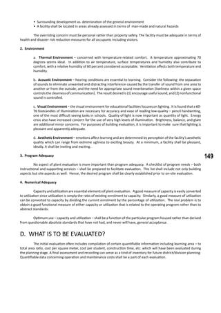 149
• Surrounding development vs. deterioration of the general environment
• A facility shall be located in areas already assessed in terms of man-made and natural hazards
	 The overriding concern must be personal rather than property safety. The facility must be adequate in terms of
health and disaster risk reduction measures for all occupants including visitors.
2. Environment
a. Thermal Environment – concerned with temperature-related comfort. A temperature approximating 70
degrees seems ideal. In addition to air temperature, surface temperatures and humidity also contribute to
comfort, with a relative humidity of 60 percent considered acceptable. Ventilation affects both temperature and
humidity.
b. Acoustic Environment – hearing conditions are essential to learning. Consider the following: the separation
of sounds to eliminate unwanted and distracting interference caused by the transfer of sound from one area to
another or from the outside; and the need for appropriate sound reverberation (liveliness within a given space
controls the clearness of communication). The result desired is (1) encourage useful sound; and (2) nonfunctional
sound is controlled.
c. Visual Environment – the visual environment for educational facilities focuses on lighting. It is found that a 60-
70 footcandles of illumination are necessary for accuracy and ease of reading low-quality – pencil handwriting,
one of the most difficult seeing tasks in schools. Quality of light is now important as quantity of light. Energy
crisis also have increased concern for the use of very high levels of illumination. Brightness, balance, and glare
are additional minor concerns. For purposes of building evaluation, it is important to make sure that lighting is
pleasant and apparently adequate.
d. Aesthetic Environment – emotions affect learning and are determined by perception of the facility’s aesthetic
quality which can range from extreme ugliness to exciting beauty. At a minimum, a facility shall be pleasant,
ideally. It shall be inviting and exciting.
3. Program Adequacy
	 No aspect of plant evaluation is more important than program adequacy. A checklist of program needs – both
instructional and supporting services – shall be prepared to facilitate evaluation. This list shall include not only building
aspects but site aspects as well. Hence, the desired program shall be clearly established prior to on-site evaluation.
4. Numerical Adequacy
	 Capacity and utilization are essential elements of plant evaluation. A good measure of capacity is easily converted
to utilization since utilization is simply the ratio of existing enrolment to capacity. Similarly, a good measure of utilization
can be converted to capacity by dividing the current enrolment by the percentage of utilization. The real problem is to
obtain a good functional measure of either capacity or utilization that is related to the operating program rather than to
abstract standards.
	 Optimum use – capacity and utilization – shall be a function of the particular program housed rather than derived
from questionable absolute standards that have not had, and never will have, general acceptance.
D. WHAT IS TO BE EVALUATED?
	 The initial evaluation often includes compilation of certain quantifiable information including learning area – to
total area ratio, cost per square meter, cost per student, construction time, etc. which will have been evaluated during
the planning stage. A final assessment and recording can serve as a kind of inventory for future district/division planning.
Quantifiable data concerning operation and maintenance costs shall be a part of each evaluation.
 