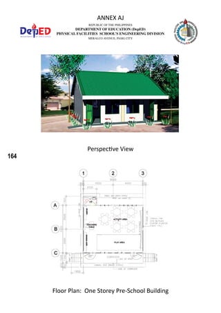 164
REPUBLIC OF THE PHILIPPINES
DEPARTMENT OF EDUCATION (DepED)
PHYSICAL FACILITIES SCHOOL’S ENGINEERING DIVISION
MERALCO AVENUE, PASIG CITY
ANNEX AJ
Perspective View
Floor Plan: One Storey Pre-School Building
 