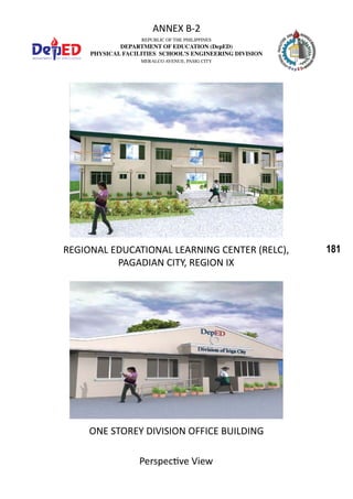 181
REPUBLIC OF THE PHILIPPINES
DEPARTMENT OF EDUCATION (DepED)
PHYSICAL FACILITIES SCHOOL’S ENGINEERING DIVISION
MERALCO AVENUE, PASIG CITY
ANNEX B-2
REGIONAL EDUCATIONAL LEARNING CENTER (RELC),
PAGADIAN CITY, REGION IX
Perspective View
ONE STOREY DIVISION OFFICE BUILDING
 