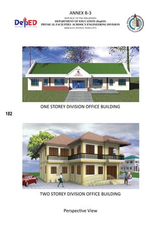 182
REPUBLIC OF THE PHILIPPINES
DEPARTMENT OF EDUCATION (DepED)
PHYSICAL FACILITIES SCHOOL’S ENGINEERING DIVISION
MERALCO AVENUE, PASIG CITY
ANNEX B-3
Perspective View
ONE STOREY DIVISION OFFICE BUILDING
TWO STOREY DIVISION OFFICE BUILDING
 