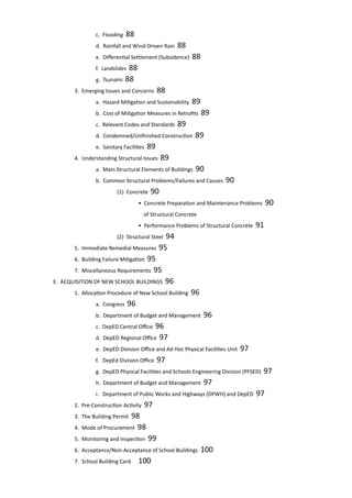 c. Flooding 88					
			 d. Rainfall and Wind-Driven Rain 88		
			 e. Differential Settlement (Subsidence) 88	
			 f. Landslides 88					
			 g. Tsunami 88					
		 3. Emerging Issues and Concerns 88				
			 a. Hazard Mitigation and Sustainability 89			
			 b. Cost of Mitigation Measures in Retrofits 89		
			 c. Relevant Codes and Standards 89			
			 d. Condemned/Unfinished Construction 89		
			 e. Sanitary Facilities 89					
		 4. Understanding Structural Issues 89				
			 a. Main Structural Elements of Buildings 90		
			 b. Common Structural Problems/Failures and Causes 90	
				 (1) Concrete 90					
					 • Concrete Preparation and Maintenance Problems 90
					 of Structural Concrete			
					 • Performance Problems of Structural Concrete 91				
				 (2) Structural Steel 94				
		 5. Immediate Remedial Measures 95				
		 6. Building Failure Mitigation 95					
		 7. Miscellaneous Requirements 95				
	 E. ACQUISITION OF NEW SCHOOL BUILDINGS 96				
		 1. Allocation Procedure of New School Building 96		
			 a. Congress 96						
			 b. Department of Budget and Management 96	 	
			 c. DepED Central Office 96				
			 d. DepED Regional Office 97				
			 e. DepED Division Office and Ad Hoc Physical Facilities Unit 97				
			 f. DepEd Division Office 97				
			 g. DepED Physical Facilities and Schools Engineering Division (PFSED) 97			
			 h. Department of Budget and Management 97		
			 i. Department of Public Works and Highways (DPWH) and DepED 97				
		 2. Pre-Construction Activity 97
		 3. The Building Permit 98					
		 4. Mode of Procurement 98					
		 5. Monitoring and Inspection 99					
		 6. Acceptance/Non-Acceptance of School Buildings 100		
		 7. School Building Card 	 100
 