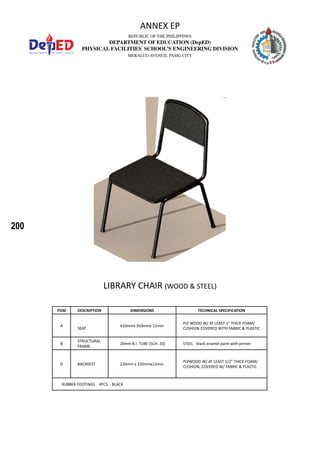 200
REPUBLIC OF THE PHILIPPINES
DEPARTMENT OF EDUCATION (DepED)
PHYSICAL FACILITIES SCHOOL’S ENGINEERING DIVISION
MERALCO AVENUE, PASIG CITY
ANNEX EP
LIBRARY CHAIR (WOOD & STEEL)
ITEM DESCRIPTION DIMENSIONS TECHNICAL SPECIFICATION
A
SEAT
410mmx 350mmx 12mm
PLY WOOD W/ AT LEAST 1” THICK FOAM/
CUSHION COVERED WITH FABRIC & PLASTIC
B
STRUCTURAL
FRAME
20mm B.I. TUBE (SCH. 20) STEEL - black enamel paint with primer
D BACKREST 220mm x 320mmx12mm
PLYWOOD W/ AT LEAST 1/2” THICK FOAM/
CUSHION, COVERED W/ FABRIC & PLASTIC
RUBBER FOOTINGS 4PCS. - BLACK
 