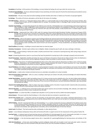 209
Foundation (of building) – All the portions of the building or structure below the footing; the arch upon which the structure rests.
Functional Types/Buildings – Structures utilized principally to house workshops and similar spaces for Practical Arts (elementary) and vocational courses
in general high schools.
Functional Zone – The area in the school site where buildings and other facilities with similar or related use of functions are grouped together.
Furnishings – The articles of furniture, decorations, and the like, for the interior of a building.
FVR 2000 Building – referred to as “Fabricated Vigorous Room 2000,” it is a demountable type of school building made of structural members, fiber
cement boards for walls, and PVC corrugated sheets for roofings. The prototype model is in Barangay Pungo, Calumpit, Bulacan and tested
in various regions.
Gabaldon Type Building – a school building designed in the 1920’s by virtue of Act No. 1914 (Gabaldon Act on School Buildings) authored by Congressman
Isauro Gabaldon in 1909, categorized as either permanent or semi-permanent based on the availability of materials in the locality. It has
a dimension of 9.0 meters by 7.0 meters per classroom with capiz shell inlay windows, usually elevated with a u-shaped tongue in groove
wooden flooring and timber-framed.
GOJ-EFIP Building – implemented from 1994 to 2001 under the Japanese Government-funded Educational Facilities Improvement Program (EFIP),
through JICA, the structure has a minimum of 3 classrooms, toilets and a science laboratory (in the case of secondary schools), with school
furniture and equipment. Recipient schools were those along major roads with water and electricity and have safe ground conditions (not
flood-prone, etc.)
GOJ-TRSBP Building – refers to the typhoon-resistant school building funded by the Japanese Government through the Japan International Cooperation
Agency (JICA) implemented from 1988 to 1994 in areas affected by typhoons using the Japanese newly developed technology for constructing
typhoon-resistant school buildings. The schools received a minimum of 3 classrooms, an office, and toilet. Secondary schools received a
science laboratory and/or workshops with school furniture and science equipment. Priority considerations are classroom deficiencies and
site availability.
Good Condition (of building) – a building or structure which does not need any repair.
Gratuitous Conveyance – Granted or given without cost or obligation. Maybe conveyed by way of a gift, sale, lease, exchange or otherwise.
Green School – a school building or facility that creates a healthy environment that is conducive to teaching-learning, while saving energy, resources
and money,
Hazard - threatening phenomena, events or occurrences that have the potential for causing injury to life or damage to property and environment.
Hazard Assessment – Stakeholders identify and analyze the nature and behavior of hazards or threats that are likely to hit the school, the likelihood or
probability of the occurrence and the magnitude, frequency, scope and duration of various hazards is determined.
Hazard Mapping is “the process of establishing geographically where and to what extent particular phenomena are likely to pose a threat to people,
property, infrastructure, and economic activities. Hazard mapping represents the results of hazard assessment on a map, showing the
frequency/probability of occurrences of various magnitudes or durations.”
Hazard Resilience is the ability of a system, community or society exposed to hazards to resist, absorb, accommodate to and recover from the effects
of a hazard in a timely and efficient manner, including through the reservation and restoration of its essential basic structures and functions.
This is often commonly termed disaster resilience.
Health Service – a station where medical and dental services are undertaken and problems of a school remedied.
Home Economics/Girls’ Trade Room – refers to a room or building in which girls are trained in the skills, technical knowledge and related information
in homemaking.
Imelda Type Building – Designed in 1983, the building consists of a 2-storey concrete structure adopted only in four (4) cities of Metro Manila (Manila,
Quezon, Caloocan and Pasay cities) and other large cities in the country due to the non- availability or very limited sites for horizontal
expansion and the high cost of land in these areas. It has a minimum of 18 classrooms, concrete hollow block (CHB) walls, capiz inlay windows
and red bricks for roofing.
Industrial Arts Building/Shop Room – refers to a Boys’ shop room or building used for instruction in wood and other industrial skills and procedures,
e.g. auto mechanics, wood working, furniture and cabinet machinery.
Informal Education – is a lifelong process of learning by which every person acquires and accumulates knowledge, skills, attitudes, and insights from
daily experiences at home, at work, at play and from life itself.
Integrated School – is a school that offers a complete basic education in one (1) school site and has unified instructional programs.
Internal Spaces – The areas inside the school buildings or in the school site which are enclosed or covered with a roof.
Journal Entry Voucher (JEV) – a document used for all transactions of the government, whether cash receipts, cash/check disbursements or non-
cash transactions. Accounting journal entries shall be reflected therein and it shall serve as the basis for recording the transactions in the
appropriate journals.
LAPUS Building – short for “Learning And Public Use School Building,” it is a 1-storey (2-classroom) structure, designed for the typhoon-prone areas
to serve various functions (classroom for up to 63 students, evacuation centers for at least 6 families, and venue for special school and
community activities). Made of reinforced concrete, secured during flooding typhoon/earthquake resistant than one-storey buildings, with
steel doors and windows, basic lighting fixtures and outlets, with an estimated life span of more than 50 years.
Lateral Load (of building) – That load caused by winds, earthquakes, or other dynamic forces.
Learner – is any individual seeking basic literacy skills and functional life skills or support services for the improvement of the quality of his/her life.
Learning Center – is a physical space to house learning resources and facilities of a learning program for out-of- school youths and adults. It is a venue
for face-to-face learning activities for community development and improvement of the people’s quality of life.
Learning Facilitator – is the key learning support person who is responsible for supervising/facilitating the learning process and activities of the
learner.
Little Red Schoolhouse – a three-room school building in priority multigrade schools with one (1) toilet in each room and water system, classroom
furnishings (tables and chairs) donated to fifty (50) schools by the Coca Cola Foundation Philippines, Incorporated.
 
