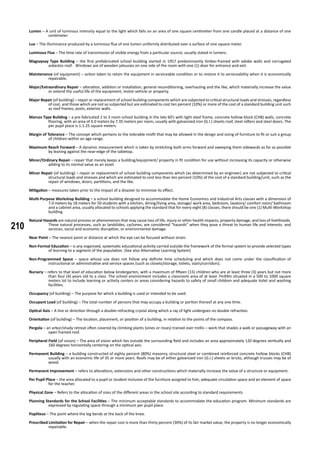 210
Lumen – A unit of luminous intensity equal to the light which falls on an area of one square centimeter from one candle placed at a distance of one
centimeter.
Lux – The illuminance produced by a luminous flux of one lumen uniformly distributed over a surface of one square meter.
Luminous Flux – The time rate of transmission of visible energy from a particular source; usually stated in lumens.
Magsaysay Type Building – the first prefabricated school building started in 1957 predominantly timber-framed with adobe walls and corrugated
asbestos roof. Windows are of wooden jalousies on one side of the room with one (1) door for entrance and exit.
Maintenance (of equipment) – action taken to retain the equipment in serviceable condition or to restore it to serviceability when it is economically
repairable.
Major/Extraordinary Repair – alteration, addition or installation, general reconditioning, overhauling and the like, which materially increase the value
or extend the useful life of the equipment, motor vehicle or property.
Major Repair (of building) – repair or replacement of school building components which are subjected to critical structural loads and stresses, regardless
of cost, and those which are not so subjected but are estimated to cost ten percent (10%) or more of the cost of a standard building unit such
as roof frames, posts, exterior walls.
Marcos Type Building – a pre-fabricated 2 to 3 room school building in the late 60’s with light steel frame, concrete hollow block (CHB) walls, concrete
flooring, with an area of 6.0 meters by 7.35 meters per room, usually with galvanized iron (G.I.) sheets roof, steel rafters and steel doors. The
per pupil place is 1:1.25 square meters.
Margin of Tolerance – The concept which pertains to the tolerable misfit that may be allowed in the design and sizing of furniture to fit or suit a group
of children within an age-range.
Maximum Reach Forward – A dynamic measurement which is taken by stretching both arms forward and sweeping them sidewards as far as possible
by leaning against the near-edge of the tabletop.
Minor/Ordinary Repair – repair that merely keeps a building/equipment/ property in fit condition for use without increasing its capacity or otherwise
adding to its normal value as an asset.
Minor Repair (of building) – repair or replacement of school building components which (as determined by an engineer) are not subjected to critical
structural loads and stresses and which are estimated to cost less than ten percent (10%) of the cost of a standard building/unit, such as the
repair of windows, doors, partitions, and the like.
Mitigation – measures taken prior to the impact of a disaster to minimize its effect.
Multi-Purpose Workshop Building – a school building designed to accommodate the Home Economics and Industrial Arts classes with a dimension of
7.0 meters by 18 meters for 50 students with a kitchen, dining/living area, storage/ work area, bedroom, lavatory/ comfort room/ bathroom
and a cabinet area, usually allocated to schools applying the standard that for every eight (8) classes, there should be one (1) Multi-Workshop
building.
Natural Hazards are natural process or phenomenon that may cause loss of life, injury or other health impacts, property damage, and loss of livelihoods.
These natural processes, such as landslides, cyclones, are considered “hazards” when they pose a threat to human life and interests. and
services, social and economic disruption, or environmental damage.
Near Point – The nearest point or distance at which the eye can be focused without strain.
Non-Formal Education – is any organized, systematic educational activity carried outside the framework of the formal system to provide selected types
of learning to a segment of the population. (See also Alternative Learning System)
Non-Programmed Space – space whose use does not follow any definite time scheduling and which does not come under the classification of
instructional or administrative and service spaces (such as closets/storage, toilets, stairs/corridors).
Nursery – refers to that level of education below kindergarten, with a maximum of fifteen (15) children who are at least three (3) years but not more
than four (4) years old to a class. The school environment includes a classroom area of at least 7mX9m situated in a 500 to 1000 square
meters lot to include learning or activity centers or areas considering hazards to safety of small children and adequate toilet and washing
facilities.
Occupancy (of building) – The purpose for which a building is used or intended to be used.
Occupant Load (of building) – The total number of persons that may occupy a building or portion thereof at any one time.
Optical Axis – A line or direction through a double-refracting crystal along which a ray of light undergoes no double refraction.
Orientation (of building) – The location, placement, or position of a building, in relation to the points of the compass.
Pergola – an arbor/shady retreat often covered by climbing plants (vines or roses) trained over trellis – work that shades a walk or passageway with an
open framed roof.
Peripheral Field (of vision) – The area of vision which lies outside the surrounding field and includes an area approximately 120 degrees vertically and
160 degrees horizontally centering on the optical axis.
Permanent Building – a building constructed of eighty percent (80%) masonry, structural steel or combined reinforced concrete hollow blocks (CHB)
usually with an economic life of 35 or more years. Roofs may be of either galvanized iron (G.I.) sheets or bricks, although trusses may be of
wood.
Permanent Improvement – refers to alterations, extensions and other constructions which materially increase the value of a structure or equipment.
Per Pupil Place – the area allocated to a pupil or student inclusive of the furniture assigned to him, adequate circulation space and an element of space
for the teacher.
Physical Zone – Refers to the allocation of sizes of the different areas in the school site according to standard requirements.
Planning Standards for the School Facilities – The minimum acceptable standards to accommodate the education program. Minimum standards are
expressed by regulating space through a minimum per pupil place.
Popliteus – The point where the leg bends at the back of the knee.
Prescribed Limitation for Repair – when the repair cost is more than thirty percent (30%) of its fair market value, the property is no longer economically
repairable.
 