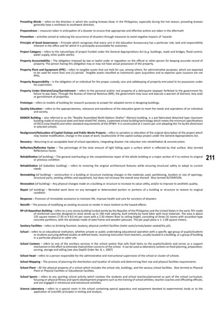 211
Prevailing Winds – refers to the direction in which the cooling breezes blow. In the Philippines, especially during the hot season, prevailing breezes
generally have a northeast to southwest direction.
Preparedness – measures taken in anticipation of a disaster to ensure that appropriate and effective actions are taken in the aftermath
Prevention – activities aimed at reducing the occurrence of disasters through measures to avoid negative impacts of hazards
Principle of Good Governance – Principle which recognizes that every unit in the education bureaucracy has a particular role, task and responsibility
inherent in the office and for which it is principally accountable for outcomes.
Project Category – refers to the nature/type of project funded under the General Appropriations Act (e.g. buildings, roads and bridges, flood control,
water supply, other public works).
Property Accountability – The obligation imposed by law or lawful order or regulation on the official or other person for keeping accurate record of
property. The person having this obligation may or may not have actual possession of the property.
Property Plant and Equipment (PPE) – refers to tangible assets that are held for use, among others, for administrative purposes, which are expected
to be used for more than one (1) period. Tangible assets classified as inventories upon acquisition and as expense upon issuance are not
PPEs.
Property Responsibility – Is the obligation of an individual for the proper custody, care and safekeeping of property entrusted to his possession under
his supervision.
Property Under Distraint/Levy/Garnishment – refers to the personal and/or real property of a delinquent taxpayer forfeited to the government for
failure to pay taxes. Through the Bureau of Internal Revenue (BIR), the government may issue and execute a warrant of distraint, levy and/
or garnishment of properties.
Prototype – refers to models of building for research purposes to answer for adopted norms in designing buildings.
Quality Education – refers to the appropriateness, relevance and excellence of the education given to meet the needs and aspirations of an individual
and society.
RAMOS Building – also referred to as the “Readily Assembled Multi-Options Shelter” (Ramos) building, is a pre-fabricated detached type classroom
building made of structural steel and heat-shield PVC sheets, a patented school building technology which meets the minimum specifications
of DECS (now DepED) and other standard requirements of the DPWH. It is constructed at 2-rooms per unit adopting the 7m by 8m dimension
in selected schools.
Realignment/Relocation of Capital Outlays and Public Works Projects – refers to variation or alteration of the original description of the project which
may involve modification, change in the scope of work, location/site of the capital outlays project under the General Appropriations Act.
Recovery – Returning to an acceptable level of school operations, integrating disaster risk reduction into rehabilitation & reconstruction.
Reflection/Reflective Factor – The percentage of the total amount of light falling upon a surface which is reflected by that surface. Also termed
Reflectance Factor.
Rehabilitation (of building) – The general overhauling or the comprehensive repair of the whole building or a major section of it to restore its original
or previous condition.
Rehabilitation (of Gabaldon building) – refers to restoring the original architectural features while ensuring structural safety to adopt to current
needs.
Remodeling (of building) – construction in a building or structure involving changes in the materials used, partitioning, location or size of openings,
structural parts, existing utilities and equipment, but does not increase the overall area thereof. Also termed ALTERATION.
Renovation (of building) – Any physical changes made on a building or structure to increase its value utility, and/or to improve its aesthetic quality.
Repair (of building) – Remedial work done on any damaged or deteriorated portion or portions of a building or structure to restore its original
condition.
Response – Provision of immediate assistance to maintain life, improve health and care for survivors of disasters
Retrofit – The process of modifying an existing structure to render it more resilient to the hazard effects.
RP-US Bayanihan Building – refers to a one-storey building funded jointly by the Republic of the Philippines and the United States in the early 70’s made
of reinforced concrete designed to resist winds up to 140 mph velocity, built entirely by hand labor with local materials. The area is about
135 square meters (7.95 m X 8.0 m) per room with a 2.50 meters floor to ceiling height, consisting of three (3) rooms with accordion-type
concrete partitions, with the windows made of steel frame and wooden jalousies. The per pupil place is 1: 1.68 square meters.
Sanitary Facilities – refers to drinking fountain, lavatory, physical comfort facilities (toilet seats/urinals/water sealed/dry pit).
School – refers to an educational institution, whether private or public undertaking educational operation with a specific age-group of pupils/students
or students pursuing defined studies at defined levels, receiving instruction from teachers, usually located in a building, or a group of building
in a particular physical or cyber site.
School Canteen – refers to one of the ancillary services in the school system that sells food items to the pupils/students and serves as a support
mechanism in the effort to eliminate malnutrition concerns of the school. It can be used as laboratory canteen on food planning, preparation,
serving, storage and selling (see also DepED Order No. 8, s. 2007)
School Head – refers to a person responsible for the administrative and instructional supervision of the school or cluster of schools.
School Mapping – The process of planning the distribution and location of schools and determining their size and physical facilities requirements.
School Plant – All the physical property of a school which includes the school site, buildings, and the various school facilities. Also termed as Physical
Plant or Physical Facilities or Educational Facilities.
School Sports – refers to any sporting school activity which involves the students and school teachers/personnel as part of the school curriculum,
focusing on physical fitness and sports development programs such as the training of school athletes, teacher coaches and officiating officials,
and are engaged in intramural and extramural activities.
Science Laboratory – refers to a special room in the school containing special apparatus and equipment devoted to experimental study or to the
application of scientific principles in testing and analysis.
 