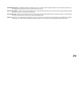 213
Vulnerability Assessment – stakeholders identify the “elements at risk” (i.e., teachers, number of pupils, students, structures, books, computers, etc…)
per hazard type and analyze the reasons why these elements are at risk.
Water Service Facilities – refers to sources of water supply such as : open well, deep well, water main, communal well, spring, pumped water, piped
water, dam, reservoir, concrete tower, steel tower, etc.
Zone of Convenience – Refers to the area between the lower and the upper limits for shelves within which it is convenient to place or remove things on
the shelves and beyond which there will be a need to exert greater effort.
Zoning (of school site) – The apportioning of the external spaces in the school site into specific areas (e.g. agriculture area, playground, circulation,
athletic field, etc.), each of which is designed for a specific purpose or use in accordance with the educational needs of the school.
 