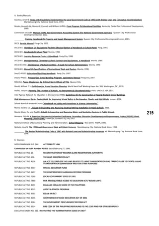 215
A. Books/Manuals
Bautista, Arnell B. Rules and Regulations Implementing The Local Government Code of 1991 (with Related Laws and Concept of Decentralization).
Mandaluyong City: National Book Store, 1993.
Brooks, Kenneth W., Marion C. Conrad, and William Griffith. From Program To Educational Facilities. Kentucky: Center For Professional Development,
1980.
Commision on Audit. Manual on the New Government Accounting System (For National Government Agencies). Quezon City: Professional
Development Center, 2002.
_________. Training Handbook On Property and Supply Management System. Quezon City: Professional Development Center, 2003.
DECS. Service Manual. Pasig City. 2000.
DECS-BEE. Handbook On Educational Facilities (Revised Edition of Handbook on School Plant). Pasig, 1993.
DECS-BEE. Handbook On School Plant. Manila, 1990.
DECS-BEE. Learning Resource Center: A Handbook. Pasig City, 1998.
DECS-BEE. Management of Elementary School Furniture and Equipment: A Handbook. Manila, 1989.
DECS-BEE-BSE. Maintenance of School Facilities: A Guide For School Administrators. Manila, 1990
DECS-BEE. Manual On Specifications of Instructional Tools and Devices. Manila, 1990.
DepED-PFSED. Educational Facilities Handbook. Pasig City, 2007.
DepED-PFSED. Principal-Led School Building Program: Operations Manual. Pasig City, 2007.
DOJ-LRA. Paano Magkaroon Ng Orihinal Na Certificate of Title. Quezon City.
Gould, William T. S. Guidelines For School Location Planning. World Bank Staff Working Paper No. 308, Washington, DC., 1978.
Hallak, Jacques. Planning The Location of Schools: An Instrument of Educational Policy. Paris: UNESCO, IIEP, 1977.
Inter Agency Network for Education in Emergencies (INEE), Guidelines On the Construction of Hazard Resilient School Buildings.
Risk Management Series Design Guide for Improving School Safety in Earthquakes, Floods, and High Winds. January 2004.
School Board of Broward County “Handbook on Safety and Procedures in Science Laboratories.”
Manila Electric Co. A Guide In Inspecting and Assessing Electrical Wiring Installation In Public Schools. 2005.
Manila Water Co. and DepED. A Guide In Inspecting and Assessing Water and Sanitation Systems In Public Schools.
Montera, Elda M. A Report on the Interim Evaluation Conference: Secondary Education Development and Improvement Project (SEDIP) School
Mapping Exercise (SME). ARMDEV: Quezon City, July 2003.
National Institute of Educational Planning and Administration. School Mapping. New Delhi: NIEPA, 1988.
Nolledo, Jose N. The 1991 Local Government Code with Basic Features. Mandaluyong City: National Book Store, 1998.
_________. The Revised Administrative Code of 1987 with Related Laws and Administrative Issuances. ed. Mandaluyong City: National Book Store,
1996.
B. Statutes:
BATAS PAMBANSA BLG. 344.	 ACCESSBILITY LAW
Commission on Audit Number 96-003, dated February 27, 1996.
REPUBLIC ACT NO. 26 	 RECONSTRUCTION OF RECORDS (LAND REGISTRATION AUTHORITY)
REPUBLIC ACT NO. 496.	 THE LAND REGISTRATION ACT
REPUBLIC ACT NO. 4136	 AN ACT TO COMPLETE THE LAWS RELATED TO LAND TRANSPORTATION AND TRAFFIC RULES TO CREATE A LAND 	
		 TRANSPORTATION COMMISSION AND FOR OTHER PURPOSES
REPUBLIC ACT NO. 5447	 SPECIAL EDUCATION FUND
REPUBLIC ACT NO. 6657	 THE COMPREHENSIVE AGRARIAN REFORM PROGRAM
REPUBLIC ACT NO. 7160	 LOCAL GOVERNMENT CODE OF 1991
REPUBLIC ACT NO. 7880	 FAIR AND EQUITABLE ACCESS TO EDUCATION ACT (“ROXAS LAW”)
REPUBLIC ACT NO. 8491	 FLAG AND HERALDIC CODE OF THE PHILIPPINES
REPUBLIC ACT NO. 8525	 ADOPT-A-SCHOOL PROGRAM
REPUBLIC ACT NO. 9003	 CLEAN AIR ACT
REPUBLIC ACT NO. 9155	 GOVERNANCE OF BASIC EDUCATION ACT OF 2001
REPUBLIC ACT NO. 9184	 THE GOVERNMENT PROCUREMENT REFORM ACT
REPUBLIC ACT NO. 9514 	 FIRE CODE OF THE PHILIPPINES REPEALING P.D. NO. 1185 AND FOR OTHER PURPOSES
EXECUTIVE ORDER NO. 292. INSTITUTING THE “ADMINISTRATIVE CODE OF 1987.”
 