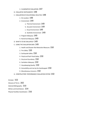 3. CULMINATIVE EVALUATION 147					
	 B. EVALUATIVE INSTRUMENTS 148						
	 C. EVALUATION OF EDUCATIONAL FACILITIES 148				
		 1. On Location 148							
		 2. Environment 149							
			 a. Thermal Environment 149				
			 b. Acoustic Environment 149				
			 c. Visual Environment 149					
			 d. Aesthetic Environment	 149			
		 3. Program Adequacy 149						
		 4. Numerical Adequacy 149						
	 D. WHAT IS TO BE EVALUATED? 149						
	 E. USING THE EVALUATION DATA 149					
		 1. Health and Disaster Risk Reduction Measures 150		
		 2. Fire Safety 150							
		 3. Earthquake Safety 150						
		 4. Flood and Flash Flood Safety 150					
		 5. Structural Soundness 150						
		 6. Sanitation Adequacy 150						
		 7. Housekeeping Quality 150					
		 8. Accessibility and Use by the Handicapped 150			
		 9. Miscellaneous Concerns 150					
	 G. CONSTRUCTORS’ PERFORMANCE EVALUATION SYSTEM 150
Annexes 152
Glossary of Terms 202
Selected Bibliography 210
Writers and Contributors 214
Physical Facilities Coordinators 216
 