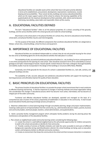 25
Educational Facilities are valuable assets of the school that have to be given priority attention
in terms of its establishment, procurement, development, improvement, maintenance, records
keeping and accountabilities. These consist of sites, buildings and various educational facilities
which are the major support system of the school to enhance the learning capabilities of the
pupils/students for the maximum development of their potentials, skills, talents and to become
God-loving, law-abiding, value-laden and responsible citizens of this country.
A. EDUCATIONAL FACILITIES DEFINED
	 The term “educational facilities” refers to all the physical properties of a school, consisting of the grounds,
buildings, and the various facilities within the school grounds and inside the school buildings.
	 Also known as the school plant or the physical facilities of a school; thus, the terms educational school facilities,
school plant, and physical facilities may be used interchangeably.
	 For the purpose of this book, the different components that constitute educational facilities are categorized as
follows: school sites, school buildings, school furniture and equipment.
B. IMPORTANCE OF EDUCATIONAL FACILITIES
	 Educational facilities are considered indispensable to a school; they do not only provide housing for the school
but also serve as facilitating agents for all the educational activities that take place in a school.
	 Theavailabilityofsafe,securedandsatisfactoryeducationalfacilities(i.e.,site,building,furniture,andequipment)
is one of the prerequisites for the opening of a new school. Sites should be assessed in terms of its vulnerability to various
geological and hydro meteorological hazards. Hazard-specific resilient features that have undergone thorough feasibility
and viability studies must be incorporated in the design of the buildings or structures (Niño Relox, PAGASA).
	 Conversely, one of the grounds for the closure of a school is substandard facilities (i.e., lack safe, sanitary, and
adequate buildings and site).
	 The availability of safe, secured, adequate and satisfactory educational facilities will support the teaching and
learning processes and ultimately improve the quality of basic education.
C. BASIC PRINCIPLES ON EDUCATIONAL FACILITIES
	 The primary function of educational facilities is to provide the proper school environment that is most conducive
to effective teaching and learning. It shall be responsive to changes in teaching methods and school organization taking
into consideration the changes in educational process which has become more active, interrelated, and has become an
integral part of the wider community.
	 Functional and effective educational facilities are developed, operated and managed on the basis of a
comprehensive plan of action of the school, prepared by all stakeholders in education in the community. It shall include
sound educational facility planning and design process principles to:
a. Maximize collaboration in school planning design through consultative planning, design and project implementation,
involving a wide spectrum of representatives from the community, e.g., administrative decision-makers, parents, business
and community leaders, technical people, teachers, school administrators, and pupils/students;
b. Build a proactive facility management program which anticipates facility problems during the planning phase like
maintenance and operations of the educational facilities.
c. Plan schools as neighborhood-scaled community learning centers considering the following steps:
c.1 Locate the school in a well-defined neighborhood as this will provide opportunities for children and parents
to walk to the school and provide an identity for that community;
c.2 Provide a variety of services at flexible schedules and make the same accessible to end-users of different
backgrounds especially during calamities/disasters wherein the school buildings are being used as evacuation
centers and temporary shelters to affected community members;
c.3 Create an environment that draws the community to the school and that increases interaction in compliance
 