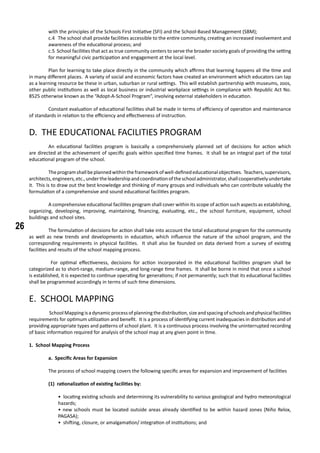 26
with the principles of the Schools First Initiative (SFI) and the School-Based Management (SBM);
c.4 The school shall provide facilities accessible to the entire community, creating an increased involvement and
awareness of the educational process; and
c.5 School facilities that act as true community centers to serve the broader society goals of providing the setting
for meaningful civic participation and engagement at the local level.
	 Plan for learning to take place directly in the community which affirms that learning happens all the time and
in many different places. A variety of social and economic factors have created an environment which educators can tap
as a learning resource be these in urban, suburban or rural settings. This will establish partnership with museums, zoos,
other public institutions as well as local business or industrial workplace settings in compliance with Republic Act No.
8525 otherwise known as the “Adopt-A-School Program”, involving external stakeholders in education.
	 Constant evaluation of educational facilities shall be made in terms of efficiency of operation and maintenance
of standards in relation to the efficiency and effectiveness of instruction.
D. THE EDUCATIONAL FACILITIES PROGRAM
	 An educational facilities program is basically a comprehensively planned set of decisions for action which
are directed at the achievement of specific goals within specified time frames. It shall be an integral part of the total
educational program of the school.
	 Theprogramshallbeplannedwithintheframeworkofwell-definededucationalobjectives. Teachers,supervisors,
architects,engineers,etc.,undertheleadershipandcoordinationoftheschooladministrator,shallcooperativelyundertake
it. This is to draw out the best knowledge and thinking of many groups and individuals who can contribute valuably the
formulation of a comprehensive and sound educational facilities program.
	 A comprehensive educational facilities program shall cover within its scope of action such aspects as establishing,
organizing, developing, improving, maintaining, financing, evaluating, etc., the school furniture, equipment, school
buildings and school sites.
	 The formulation of decisions for action shall take into account the total educational program for the community
as well as new trends and developments in education, which influence the nature of the school program, and the
corresponding requirements in physical facilities. It shall also be founded on data derived from a survey of existing
facilities and results of the school mapping process.
	 For optimal effectiveness, decisions for action incorporated in the educational facilities program shall be
categorized as to short-range, medium-range, and long-range time frames. It shall be borne in mind that once a school
is established, it is expected to continue operating for generations; if not permanently; such that its educational facilities
shall be programmed accordingly in terms of such time dimensions.
E. SCHOOL MAPPING
	 SchoolMappingisadynamicprocessofplanningthedistribution,sizeandspacingofschoolsandphysicalfacilities
requirements for optimum utilization and benefit. It is a process of identifying current inadequacies in distribution and of
providing appropriate types and patterns of school plant. It is a continuous process involving the uninterrupted recording
of basic information required for analysis of the school map at any given point in time.
1. School Mapping Process
	 a. Specific Areas for Expansion
	 The process of school mapping covers the following specific areas for expansion and improvement of facilities
(1) rationalization of existing facilities by:
• locating existing schools and determining its vulnerability to various geological and hydro meteorological
hazards;
• new schools must be located outside areas already identified to be within hazard zones (Niño Relox,
PAGASA);
• shifting, closure, or amalgamation/ integration of institutions; and
 