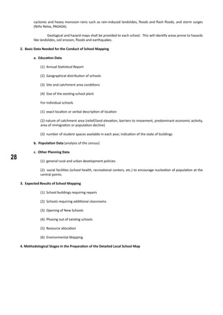 28
cyclones and heavy monsoon rains such as rain-induced landslides, floods and flash floods, and storm surges
(Niño Relox, PAGASA).
	 Geological and hazard maps shall be provided to each school. This will identify areas prone to hazards
like landslides, soil erosion, floods and earthquakes.
2. Basic Data Needed for the Conduct of School Mapping
	 a. Education Data
(1) Annual Statistical Report
(2) Geographical distribution of schools
(3) Site and catchment area conditions
(4) Size of the existing school plant
For individual schools
(1) exact location or verbal description of location
(2) nature of catchment area (relief/land elevation, barriers to movement, predominant economic activity,
area of immigration or population decline)
(3) number of student spaces available in each year, indication of the state of buildings
	 b. Population Data (analysis of the census)
c. Other Planning Data
(1) general rural and urban development policies
(2) social facilities (school health, recreational centers, etc.) to encourage nucleation of population at the
central points.
3. Expected Results of School Mapping
(1) School buildings requiring repairs
(2) Schools requiring additional classrooms
(3) Opening of New Schools
(4) Phasing out of existing schools
(5) Resource allocation
(6) Environmental Mapping
4. Methodological Stages in the Preparation of the Detailed Local School Map
 