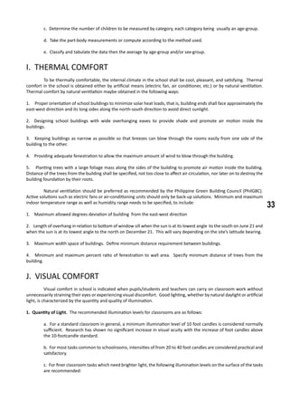 33
c. Determine the number of children to be measured by category, each category being usually an age-group.
d. Take the part-body measurements or compute according to the method used.
e. Classify and tabulate the data then the average by age-group and/or sex-group.
I. THERMAL COMFORT
	 To be thermally comfortable, the internal climate in the school shall be cool, pleasant, and satisfying. Thermal
comfort in the school is obtained either by artificial means (electric fan, air conditioner, etc.) or by natural ventilation.
Thermal comfort by natural ventilation maybe obtained in the following ways:
1. Proper orientation of school buildings to minimize solar heat loads, that is, building ends shall face approximately the
east-west direction and its long sides along the north-south direction to avoid direct sunlight.
2. Designing school buildings with wide overhanging eaves to provide shade and promote air motion inside the
buildings.
3. Keeping buildings as narrow as possible so that breezes can blow through the rooms easily from one side of the
building to the other.
4. Providing adequate fenestration to allow the maximum amount of wind to blow through the building.
5. Planting trees with a large foliage mass along the sides of the building to promote air motion inside the building.
Distance of the trees from the building shall be specified, not too close to affect air circulation, nor later on to destroy the
building foundation by their roots.
	 Natural ventilation should be preferred as recommended by the Philippine Green Building Council (PhilGBC).
Active solutions such as electric fans or air-conditioning units should only be back-up solutions. Minimum and maximum
indoor temperature range as well as humidity range needs to be specified, to include:
1. Maximum allowed degrees deviation of building from the east-west direction
2. Length of overhang in relation to bottom of window sill when the sun is at its lowest angle to the south on June 21 and
when the sun is at its lowest angle to the north on December 21. This will vary depending on the site’s latitude bearing.
3. Maximum width space of buildings. Define minimum distance requirement between buildings.
4. Minimum and maximum percent ratio of fenestration to wall area. Specify minimum distance of trees from the
building.
J. VISUAL COMFORT
	 Visual comfort in school is indicated when pupils/students and teachers can carry on classroom work without
unnecessarily straining their eyes or experiencing visual discomfort. Good lighting, whether by natural daylight or artificial
light, is characterized by the quantity and quality of illumination.
1. Quantity of Light. The recommended illumination levels for classrooms are as follows:
a. For a standard classroom in general, a minimum illumination level of 10 foot candles is considered normally
sufficient. Research has shown no significant increase in visual acuity with the increase of foot candles above
the 10-footcandle standard.
b. For most tasks common to schoolrooms, intensities of from 20 to 40 foot candles are considered practical and
satisfactory.
c. For finer classroom tasks which need brighter light, the following illumination levels on the surface of the tasks
are recommended:
 
