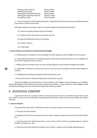 34
Reading printed materials		 30 foot candles
Reading pencil writing			 70 foot candles
Reading good duplicated materials	 30 foot candles
Reading poor duplicated materials	 100 foot candles
Lip reading, sewing			 150 foot candles
d. In terms of watt, four (4) 40-watt/six (6) 40-watt, or eight (8) 40-watt fluorescent lamps are sufficient standard
requirement to achieve visual acuity.
Generally, however, the quantity of light in a classroom depends on the following conditions:
(1) natural illumination (design and size of windows)
(2) condition of the classroom (as to the paint and size)
(3) types of building (one storey or two-storey)
(4) climatic conditions
(5) ceiling height
2. How to Achieve Visual Comfort in School by Natural Daylight:
a. Following proper orientation of school buildings to provide adequate indirect daylight for the classrooms;
b. Using bilateral fenestration (or providing windows on both sides of each classroom) to secure daylight from
both left and right sides of the classroom;
c. Making classroom windows wide, low-silled, and high-topped to insure maximum daylight illumination;
d. Using proper combination and intensity of colors in classrooms and on facilities to provide proper brightness-
contrast;
e. Providing proper shading to avoid glare inside the classrooms; and
f. Size of classroom (as to distance of blackboard up to the low row seat).
	 Natural day lighting shall be preferred as recommended by the Philippine Green Building Council (PhilGBC).
Artificial day lighting is only a back-up for cloudy or overcast sky conditions. Visual comfort by natural daylight may be
achieved by specifying minimum and maximum height ratio to floor area depth.
K. ACOUSTICAL COMFORT
	 A good environment for acoustical comfort in school requires that noise be controlled to proper levels so that
every child in a class can hear clearly what is being spoken by the teacher above all other sounds inside and outside a
classroom.
1. Sources of Sounds
	 The sounds that a pupil hears simultaneously inside a classroom usually come from four (4) sources:
a. The voice of his own teacher;
b. Background sounds in his own classroom, such as chairs scrapping, sounds of movement from nearby children,
etc.;
c. Intrusive sounds from adjoining classrooms, such as voices of other teachers and pupils/students, sounds of
activities of children, etc.; and
d. External sounds from outside the building, such as vehicles, airplanes, birds chirping, dogs barking, etc.
 