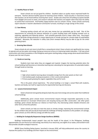 39
(2) Healthy Places to Teach
	 Green schools are not just good for children. Excellent indoor air quality means improved health for
everyone. Teachers deserve healthy spaces for teaching school children. Good acoustics in classrooms ensure
that teachers can be heard without straining their voices. Studies also show that all building occupants benefit
from daylight and access to views, and research indicates that teachers are happier when they have the ability
to control their environment. And healthy, happy teachers save our schools’ money. Green schools commonly
report reduction in teacher absenteeism and teacher turnover, resulting to a huge savings of the school.
(3) Save Money
	 Greening existing schools will not only save money but can potentially pay for itself. One of the
requirements for achieving the physical attributes of a green building deals with building renewal such as
repairing, upgrading and replacing systems. Such activities generally result in lower utility costs. Any project
that can generate savings possesses a unique opportunity to include and pay for a broad range of sustainability
initiatives. Moreover, the reduction in utility costs (from renewal efforts) may be able to pay for the entire
greening project.
	 b. Greening New Schools
	 Green schools do not cost more to build than a conventional school. Green schools cost significantly less money
to operate and use less water and energy, freeing up resources to focus on improving student education. If all new school
construction and school renovations in the Philippines went green starting today, energy savings alone would total billions
of pesos over the next 10 years.
(1) Hands-on Learning
	 Students learn best when they are engaged and inspired. Imagine the learning potential when the
school building itself becomes an interactive teaching tool, educating the next generation of sustainable leaders
through hands-on learning.
	 Picture it:
	 • High school students learning about renewable energy from the solar panels on their roof.
	 • Intermediate pupils studying ecosystems in their constructed wetland.
	 • Primary pupils growing the organic vegetables they eat for lunch.
	 This is the green school experience. The school building is no longer a vessel filled with students,
teachers and books, but itself an opportunity for experiential learning and discovery.
(2) Lessens Environment Impact
	 Green schools do more good by doing less bad; they save more energy and use less water than traditional
school buildings.
	 Additionally, green schools lessen environmental impacts through responsible approaches to site,
reduced demand on municipal infrastructure and recycling during and after construction. Like other green
buildings, green schools decrease our reliance on fossil fuels, thus decreasing carbon dioxide emissions and
other forms of harmful pollution.
	 Green schools can help turn back the clock on climate change, improving the environmental outlook
for the children who will one day be faced with the challenge of finding resolutions to this problem. On average,
green schools use 30 to 50% less energy and 30% less water.
	 c. Building for Ecologically Responsive Design Excellence (BERDE)
	 Buildings fundamentally impact people’s lives and the health of the planet. In the Philippines, buildings
approximately use one-third of our total energy, two-thirds of our electricity, one-eighth of our water, and transform land
that provides valuable ecological resources.
	 BERDE Green Building Rating System, launched in January 2010, will help professionals across the country to
improve the quality of our buildings and their impact on the environment.
 