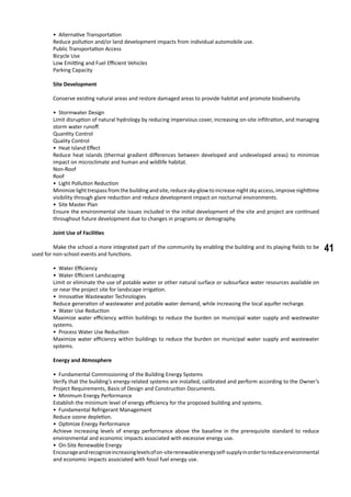41
• Alternative Transportation
Reduce pollution and/or land development impacts from individual automobile use.
Public Transportation Access
Bicycle Use
Low Emitting and Fuel Efficient Vehicles
Parking Capacity
	 Site Development
	 Conserve existing natural areas and restore damaged areas to provide habitat and promote biodiversity.
• Stormwater Design
Limit disruption of natural hydrology by reducing impervious cover, increasing on-site infiltration, and managing
storm water runoff.
Quantity Control
Quality Control
• Heat Island Effect
Reduce heat islands (thermal gradient differences between developed and undeveloped areas) to minimize
impact on microclimate and human and wildlife habitat.
Non-Roof
Roof
• Light Pollution Reduction
Minimize light trespass from the building and site, reduce sky-glow to increase night sky access, improve nighttime
visibility through glare reduction and reduce development impact on nocturnal environments.
• Site Master Plan
Ensure the environmental site issues included in the initial development of the site and project are continued
throughout future development due to changes in programs or demography.
	 Joint Use of Facilities
	 Make the school a more integrated part of the community by enabling the building and its playing fields to be
used for non-school events and functions.
• Water Efficiency
• Water Efficient Landscaping
Limit or eliminate the use of potable water or other natural surface or subsurface water resources available on
or near the project site for landscape irrigation.
• Innovative Wastewater Technologies
Reduce generation of wastewater and potable water demand, while increasing the local aquifer recharge.
• Water Use Reduction
Maximize water efficiency within buildings to reduce the burden on municipal water supply and wastewater
systems.
• Process Water Use Reduction
Maximize water efficiency within buildings to reduce the burden on municipal water supply and wastewater
systems.
	 Energy and Atmosphere
• Fundamental Commissioning of the Building Energy Systems
Verify that the building’s energy-related systems are installed, calibrated and perform according to the Owner’s
Project Requirements, Basis of Design and Construction Documents.
• Minimum Energy Performance
Establish the minimum level of energy efficiency for the proposed building and systems.
• Fundamental Refrigerant Management
Reduce ozone depletion.
• Optimize Energy Performance
Achieve increasing levels of energy performance above the baseline in the prerequisite standard to reduce
environmental and economic impacts associated with excessive energy use.
• On-Site Renewable Energy
Encourageandrecognizeincreasinglevelsofon-siterenewableenergyself-supplyinordertoreduceenvironmental
and economic impacts associated with fossil fuel energy use.
 