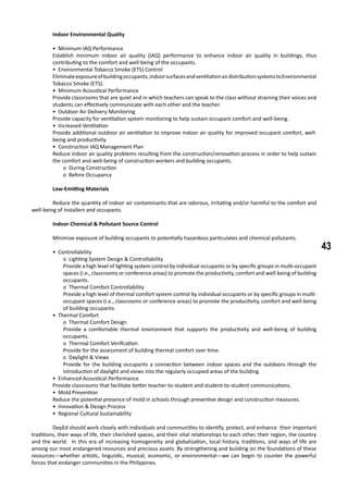 43
	 Indoor Environmental Quality
• Minimum IAQ Performance
Establish minimum indoor air quality (IAQ) performance to enhance indoor air quality in buildings, thus
contributing to the comfort and well-being of the occupants.
• Environmental Tobacco Smoke (ETS) Control
Eliminateexposureofbuildingoccupants,indoorsurfacesandventilationairdistributionsystemstoEnvironmental
Tobacco Smoke (ETS).
• Minimum Acoustical Performance
Provide classrooms that are quiet and in which teachers can speak to the class without straining their voices and
students can effectively communicate with each other and the teacher.
• Outdoor Air Delivery Monitoring
Provide capacity for ventilation system monitoring to help sustain occupant comfort and well-being.
• Increased Ventilation
Provide additional outdoor air ventilation to improve indoor air quality for improved occupant comfort, well-
being and productivity.
• Construction IAQ Management Plan
Reduce indoor air quality problems resulting from the construction/renovation process in order to help sustain
the comfort and well-being of construction workers and building occupants.
o During Construction
o Before Occupancy
	 Low-Emitting Materials
	 Reduce the quantity of indoor air contaminants that are odorous, irritating and/or harmful to the comfort and
well-being of installers and occupants.
	 Indoor Chemical & Pollutant Source Control
	 Minimize exposure of building occupants to potentially hazardous particulates and chemical pollutants.
• Controllability
o Lighting System Design & Controllability
Provide a high level of lighting system control by individual occupants or by specific groups in multi-occupant
spaces (i.e., classrooms or conference areas) to promote the productivity, comfort and well-being of building
occupants.
o Thermal Comfort Controllability
Provide a high level of thermal comfort system control by individual occupants or by specific groups in multi-
occupant spaces (i.e., classrooms or conference areas) to promote the productivity, comfort and well-being
of building occupants.
• Thermal Comfort
o Thermal Comfort Design
Provide a comfortable thermal environment that supports the productivity and well-being of building
occupants.
o Thermal Comfort Verification
Provide for the assessment of building thermal comfort over time.
o Daylight & Views
Provide for the building occupants a connection between indoor spaces and the outdoors through the
introduction of daylight and views into the regularly occupied areas of the building.
• Enhanced Acoustical Performance
Provide classrooms that facilitate better teacher-to-student and student-to-student communications.
• Mold Prevention
Reduce the potential presence of mold in schools through preventive design and construction measures.
• Innovation & Design Process
• Regional Cultural Sustainability
	 DepEd should work closely with individuals and communities to identify, protect, and enhance their important
traditions, their ways of life, their cherished spaces, and their vital relationships to each other, their region, the country
and the world. In this era of increasing homogeneity and globalization, local history, traditions, and ways of life are
among our most endangered resources and precious assets. By strengthening and building on the foundations of these
resources—whether artistic, linguistic, musical, economic, or environmental—we can begin to counter the powerful
forces that endanger communities in the Philippines.
 