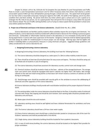 46
	 Chapter IV, Article I of R.A. No. 4136 (An Act To Complete the Laws Relative To Land Transportation and Traffic
Rules to Create a Land Transportation Commission and For Other Purposes) states that drivers shall observe a careful
and prudent speed of 20km per hour (20 kph)when passing through a school zone area. The speed shall not be greater
nor less than what is reasonable and proper, having due regard to the traffic, the width of the highway, and of any other
condition then and there existing. No person shall drive any motor vehicle upon a school zone at such a speed as to
endanger the life, limb of any person, nor at a speed greater than will permit him to bring to a stop within the assured
clear distance ahead. The use of traffic calming facilities such as humps to reduce speed shall be provided in school zone
areas before pedestrian facilities.
6. Proper Use of Chemicals and Gases in the Science Laboratories. (DepED Order No. 48, s. 2006)
	 Science laboratories are facilities used by students where activities require the use of gases and chemicals. For
safetyofstudents,sciencelaboratoriesshallbeprovidedwithsufficienthoodordevicesfortheirritatingorpoisonousgases
and chemicals. Combustible or inflammable materials stored in the laboratory or in its immediate vicinity shall be used
during experiments in science with close supervision of the teacher. Dangerous chemicals shall be labeled appropriately
and shall always be visible for students/pupils to ensure proper use and storage. Warning signs shall be legible and
written in bold/big letters as precautionary measures in using chemicals and gases. Suggested design guidelines and
safety considerations for science laboratories are:
a. Designing/Constructing a Science Laboratory
In designing/constructing a Science Laboratory, the building must have the following features:
(1) The science laboratory should be designed as a wide space (7 x 18m) to allow mobility inside the room.
(2) There should be at least two (2) entry/exit doors for easy access and egress. The doors should be swing out
to facilitate exit of students in case of emergency.
(3) The science laboratory should have provisions for laboratory counter, control room and storage room.
(4) Chemical solutions should be located or kept on the base cabinets of the storage/stockroom. The storage
room and control room should be equipped with built-in cabinets not higher than 1.90 meters. Bolt storage
cabinets to the wall and install strong latches so that doors will remain closed as contents of cabinets can shift
during an earthquake.
(5) Stock/storage room should be provided with security grills on the windows to ensure the safekeeping of
chemicals and other apparatus of the science laboratory.
(6) Science laboratory buildings should provide with neutralization tank/drain pit for proper disposal of chemical
waste.
(7) The working tables inside the science laboratory should be fixed on the floor. It should be made of reinforced
concrete with mosaic tiles topping and should be acid resistant. Each working table should be provided with a
laboratory sink and faucet.
(8) Waste pipes should be also acid resistant.
(9) Laboratory working areas should be well lighted and have a bilateral fenestration for ventilation and fume
extraction.
(10) The Science Laboratory should have a 24-hour clean water supply.
(11) Every Science Laboratory room should have a notice/reminder posted on conspicuous side of the room for
students’ awareness and shall be provided with a First Aid Kit.
(12) Single storey, science laboratory building should be located far from academic classrooms.
(13) In case of multi-storey building, the science laboratory should be located on the highest floor possible for
proper ventilation.
 