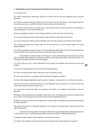 47
b. Guides/Steps to ensure that learning in the laboratory will always be safe.
(1) Plan your work.
(2) Before conducting the experiment, familiarize students with the rules and regulations when using the
laboratory.	
(3) Orient the students with the properties of the chemicals to be used, particularly their hazards. Once you
know what experiments to perform and the chemicals involved, check equipment.
(4) In using chemicals, acids, etc. for experiments, only authorized person should have the access in getting the
chemicals/apparatus in the stock/storage room.
(5) Know emergency procedures and the location of the first aid kit, wash area, and exit points.
(6) In case of emergency, notify immediately the proper authority to deal with such incidence.
(7) In case of chemical accidents, wash immediately with clean water to lessen the intensity of the solutions.
(8) In performing experiments, always make sure of the presence of a science teacher before and during
experimentations.
(9) Good housekeeping is important when it comes to laboratory safety. Make sure that the science laboratory
rooms and tables after experimental activities are cleaned to reduce accidents.
	 The Handbook on Safety, Policies and Procedures in Science (School Board of Broward County) states
that the ultimate responsibility from a laboratory accident is within the purview of the school administrator. The
following considerations will help to eliminate liability:
(1) Ensure that class sizes in science laboratories do not exceed the allowable safe maximums for space and
facilities.
(2) Ensure that safety equipment is present and functioning properly.
(3) Inform all pupils/students where to get help in case of accidents or injury.
(4) Design and implement a contingency plan for laboratory emergency situations.
(5) Ensure that adequate lighting for experimentation is available. Impaired vision is an invitation to accidents.
(6) Ensure that master shut-offs are present in every laboratory for gas, electricity, or any other service that
might involve danger should an accident occur.
(7) Ensure that all electrical outlets are grounded and facilities are available for grounding all electrical
apparatus.
(8) Make sure fire extinguishers are available in each science class. Fire extinguishers should be checked at least
twice a year to insure proper functioning and are free of ozone-depleting substances.
(9) Make sure that each science lab is equipped with a safety shower and eyewash that are periodically checked
for proper operation.
(10) Make sure that there is adequate ventilation to the outside for each laboratory in which noxious fumes
might be generated.
	 Teachers are also responsible in ensuring the safety of each pupil/student while performing experiments
in the laboratory room. The following steps shall be taken by the teacher to fulfill safety objectives:
(1) Make the safety program a major emphasis in the science curriculum.
(2) Provide a list of safety rules which must be read and signed by the student and parent or guardian.
 