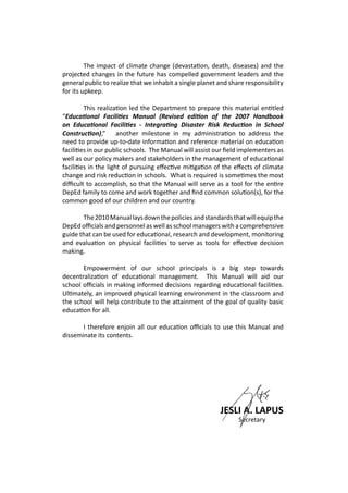 The impact of climate change (devastation, death, diseases) and the
projected changes in the future has compelled government leaders and the
general public to realize that we inhabit a single planet and share responsibility
for its upkeep.
	
	 This realization led the Department to prepare this material entitled
“Educational Facilities Manual (Revised edition of the 2007 Handbook
on Educational Facilities - Integrating Disaster Risk Reduction in School
Construction),” another milestone in my administration to address the
need to provide up-to-date information and reference material on education
facilities in our public schools. The Manual will assist our field implementers as
well as our policy makers and stakeholders in the management of educational
facilities in the light of pursuing effective mitigation of the effects of climate
change and risk reduction in schools. What is required is sometimes the most
difficult to accomplish, so that the Manual will serve as a tool for the entire
DepEd family to come and work together and find common solution(s), for the
common good of our children and our country.
	 The2010Manuallaysdownthepoliciesandstandardsthatwillequipthe
DepEd officials and personnel as well as school managers with a comprehensive
guide that can be used for educational, research and development, monitoring
and evaluation on physical facilities to serve as tools for effective decision
making.
	 Empowerment of our school principals is a big step towards
decentralization of educational management. This Manual will aid our
school officials in making informed decisions regarding educational facilities.
Ultimately, an improved physical learning environment in the classroom and
the school will help contribute to the attainment of the goal of quality basic
education for all.
	 I therefore enjoin all our education officials to use this Manual and
disseminate its contents.
							 JESLI A. LAPUS
	 	 Secretary
 