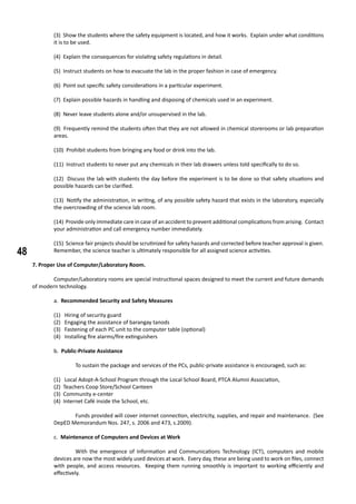 48
(3) Show the students where the safety equipment is located, and how it works. Explain under what conditions
it is to be used.
(4) Explain the consequences for violating safety regulations in detail.
(5) Instruct students on how to evacuate the lab in the proper fashion in case of emergency.
(6) Point out specific safety considerations in a particular experiment.
(7) Explain possible hazards in handling and disposing of chemicals used in an experiment.
(8) Never leave students alone and/or unsupervised in the lab.
(9) Frequently remind the students often that they are not allowed in chemical storerooms or lab preparation
areas.
(10) Prohibit students from bringing any food or drink into the lab.
(11) Instruct students to never put any chemicals in their lab drawers unless told specifically to do so.
(12) Discuss the lab with students the day before the experiment is to be done so that safety situations and
possible hazards can be clarified.
(13) Notify the administration, in writing, of any possible safety hazard that exists in the laboratory, especially
the overcrowding of the science lab room.
(14) Provide only immediate care in case of an accident to prevent additional complications from arising. Contact
your administration and call emergency number immediately.
(15) Science fair projects should be scrutinized for safety hazards and corrected before teacher approval is given.
Remember, the science teacher is ultimately responsible for all assigned science activities.
7. Proper Use of Computer/Laboratory Room.
	 Computer/Laboratory rooms are special instructional spaces designed to meet the current and future demands
of modern technology.
a. Recommended Security and Safety Measures
(1) Hiring of security guard
(2) Engaging the assistance of barangay tanods
(3) Fastening of each PC unit to the computer table (optional)
(4) Installing fire alarms/fire extinguishers
b. Public-Private Assistance
	 To sustain the package and services of the PCs, public-private assistance is encouraged, such as:
(1) Local Adopt-A-School Program through the Local School Board, PTCA Alumni Association,
(2) Teachers Coop Store/School Canteen
(3) Community e-center
(4) Internet Café inside the School, etc.
	 Funds provided will cover internet connection, electricity, supplies, and repair and maintenance. (See
DepED Memorandum Nos. 247, s. 2006 and 473, s.2009).
c. Maintenance of Computers and Devices at Work
	 With the emergence of Information and Communications Technology (ICT), computers and mobile
devices are now the most widely used devices at work. Every day, these are being used to work on files, connect
with people, and access resources. Keeping them running smoothly is important to working efficiently and
effectively.
 
